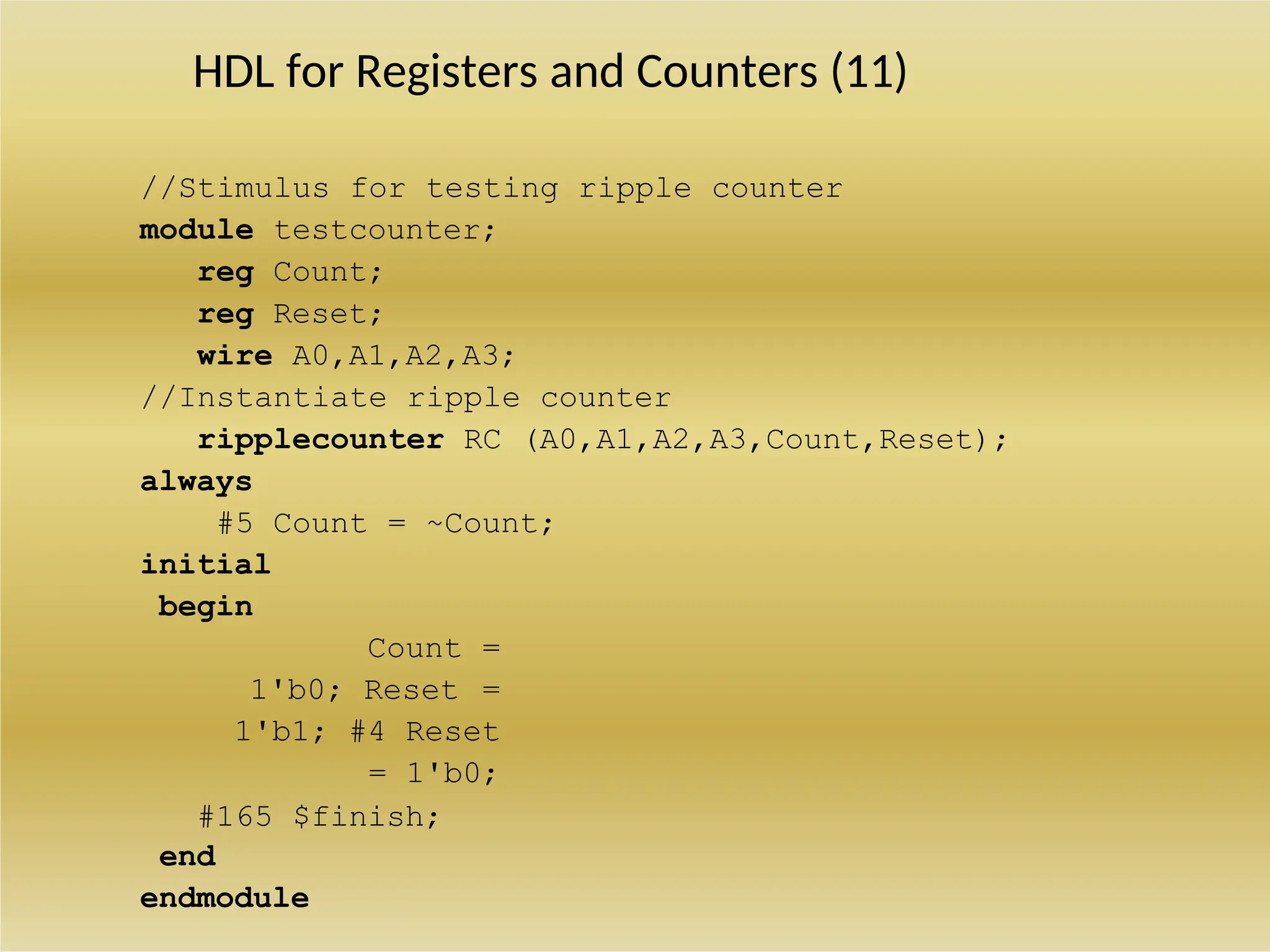 HDL for Registers and Counters (11)
//Stimulus for testing ripple counter
module testcounter;
reg Count;
reg Reset;
wire A0,A1,A2,A3;
//Instantiate ripple counter
ripplecounter RC (A0,A1,A2,A3,Count,Reset);
always
#5 Count = ~Count;
initial
begin
Count =
1'b0; Reset =
1'b1; #4 Reset
= 1'b0;
#165 $finish;
end
endmodule
 