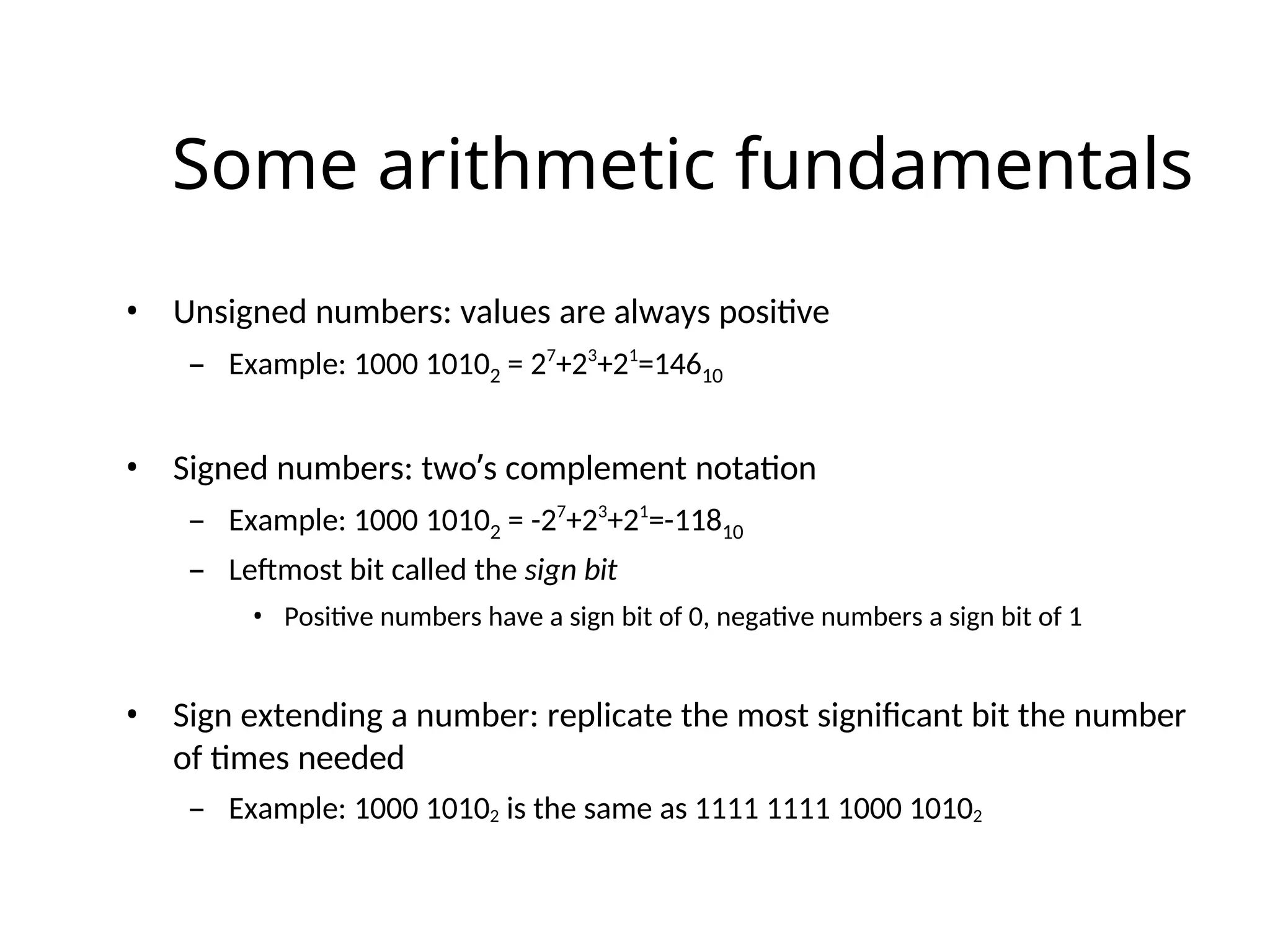 Some arithmetic fundamentals
• Unsigned numbers: values are always positive
– Example: 1000 10102 = 27
+23
+21
=14610
• Signed numbers: two’s complement notation
– Example: 1000 10102 = -27
+23
+21
=-11810
– Leftmost bit called the sign bit
• Positive numbers have a sign bit of 0, negative numbers a sign bit of 1
• Sign extending a number: replicate the most significant bit the number
of times needed
– Example: 1000 10102 is the same as 1111 1111 1000 10102
 
