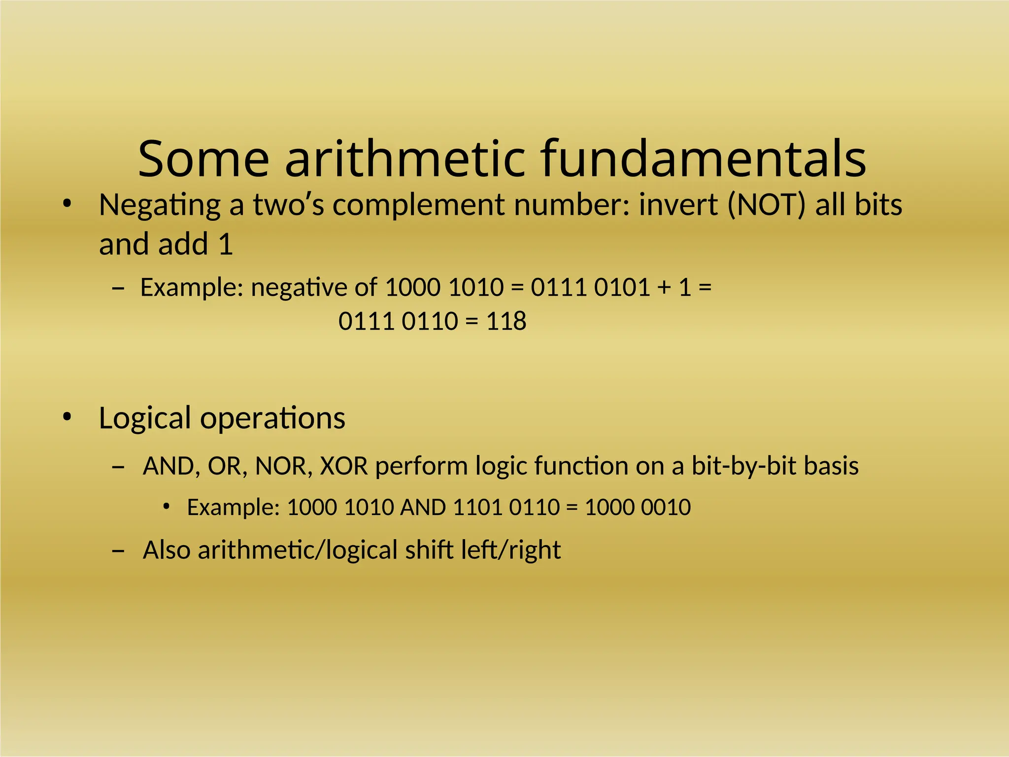 Some arithmetic fundamentals
• Negating a two’s complement number: invert (NOT) all bits
and add 1
– Example: negative of 1000 1010 = 0111 0101 + 1 =
0111 0110 = 118
• Logical operations
– AND, OR, NOR, XOR perform logic function on a bit-by-bit basis
• Example: 1000 1010 AND 1101 0110 = 1000 0010
– Also arithmetic/logical shift left/right
 