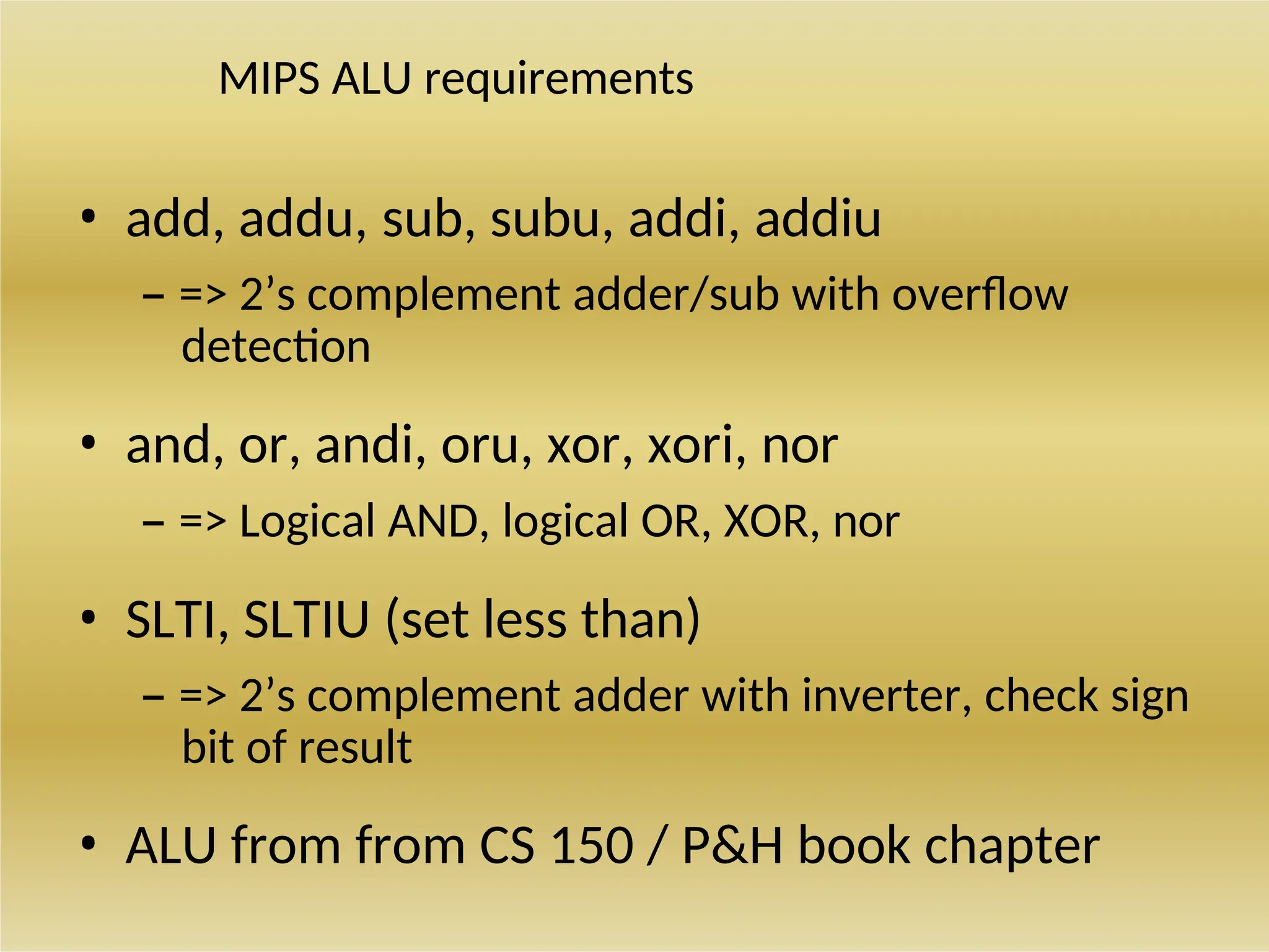 MIPS ALU requirements
• add, addu, sub, subu, addi, addiu
– => 2’s complement adder/sub with overflow
detection
• and, or, andi, oru, xor, xori, nor
– => Logical AND, logical OR, XOR, nor
• SLTI, SLTIU (set less than)
– => 2’s complement adder with inverter, check sign
bit of result
• ALU from from CS 150 / P&H book chapter
 