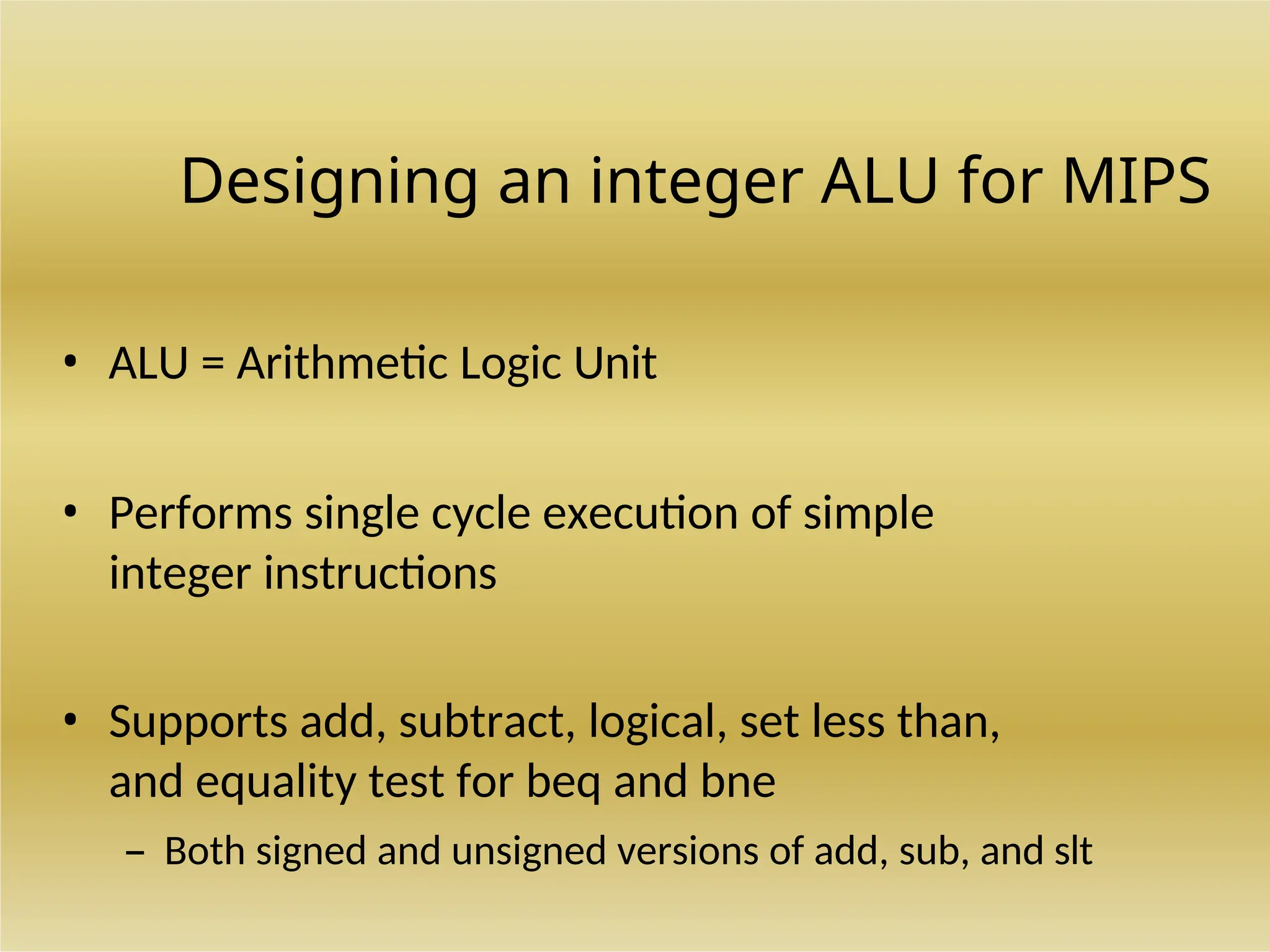 Designing an integer ALU for MIPS
• ALU = Arithmetic Logic Unit
• Performs single cycle execution of simple
integer instructions
• Supports add, subtract, logical, set less than,
and equality test for beq and bne
– Both signed and unsigned versions of add, sub, and slt
 