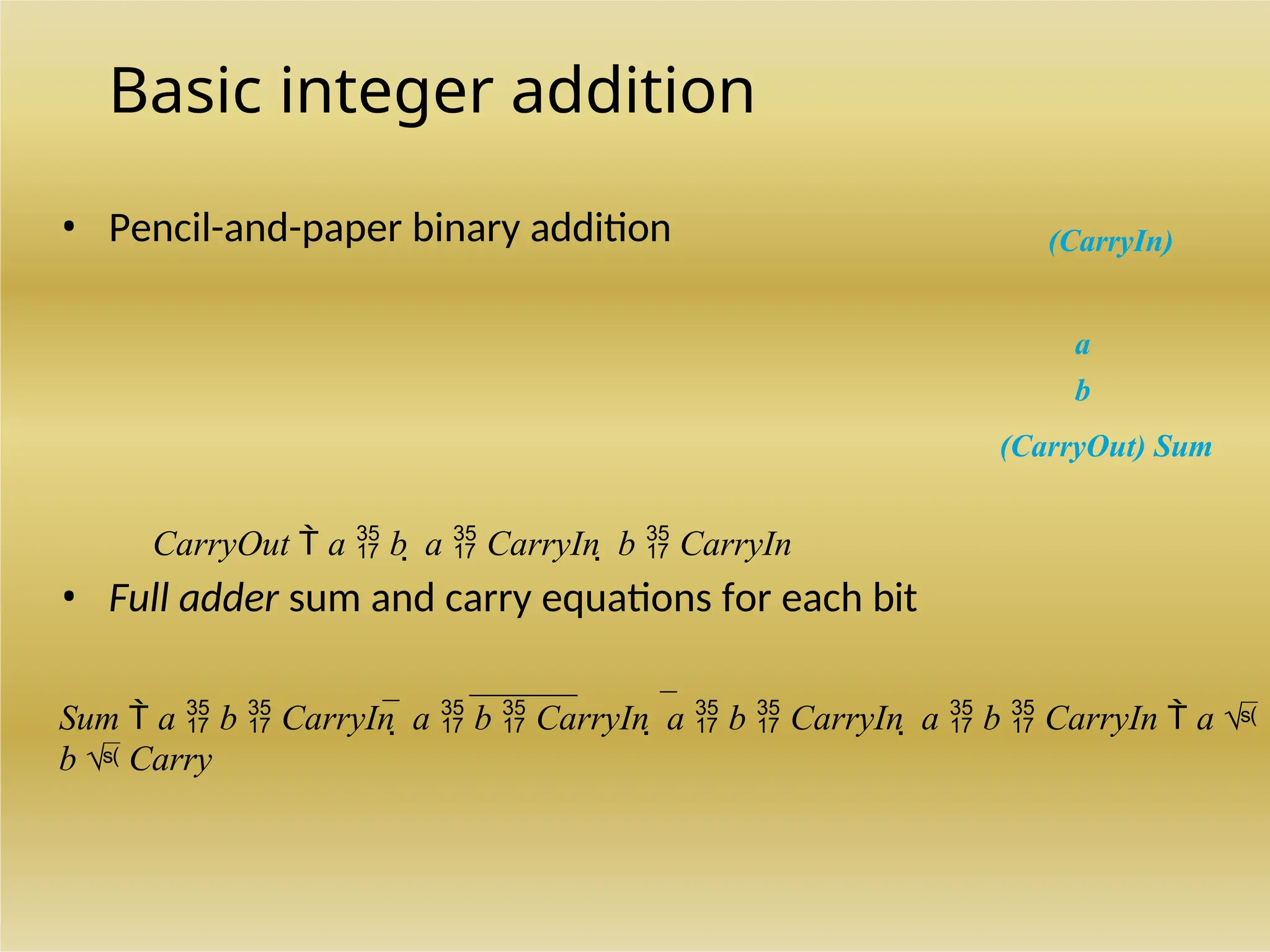 Basic integer addition
• Pencil-and-paper binary addition (CarryIn)
a
b
(CarryOut) Sum
CarryOut  a  b  a  CarryIn  b  CarryIn
• Full adder sum and carry equations for each bit
Sum  a  b  CarryIn  a  b  CarryIn  a  b  CarryIn  a  b  CarryIn  a 
b  Carry
 