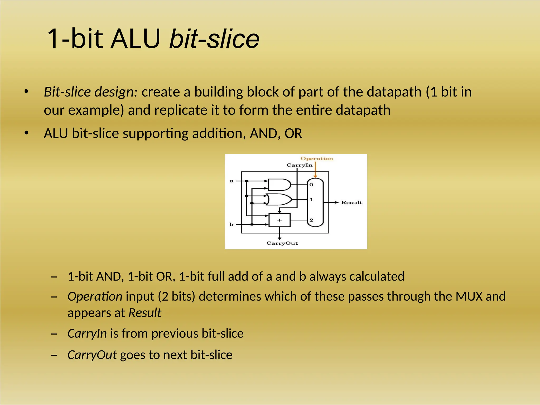 1-bit ALU bit-slice
• Bit-slice design: create a building block of part of the datapath (1 bit in
our example) and replicate it to form the entire datapath
• ALU bit-slice supporting addition, AND, OR
– 1-bit AND, 1-bit OR, 1-bit full add of a and b always calculated
– Operation input (2 bits) determines which of these passes through the MUX and
appears at Result
– CarryIn is from previous bit-slice
– CarryOut goes to next bit-slice
 