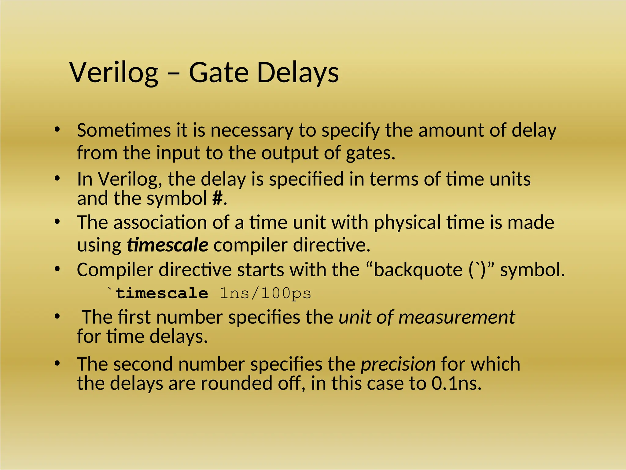 Verilog – Gate Delays
• Sometimes it is necessary to specify the amount of delay
from the input to the output of gates.
• In Verilog, the delay is specified in terms of time units
and the symbol #.
• The association of a time unit with physical time is made
using timescale compiler directive.
• Compiler directive starts with the “backquote (`)” symbol.
`timescale 1ns/100ps
• The first number specifies the unit of measurement
for time delays.
• The second number specifies the precision for which
the delays are rounded off, in this case to 0.1ns.
 