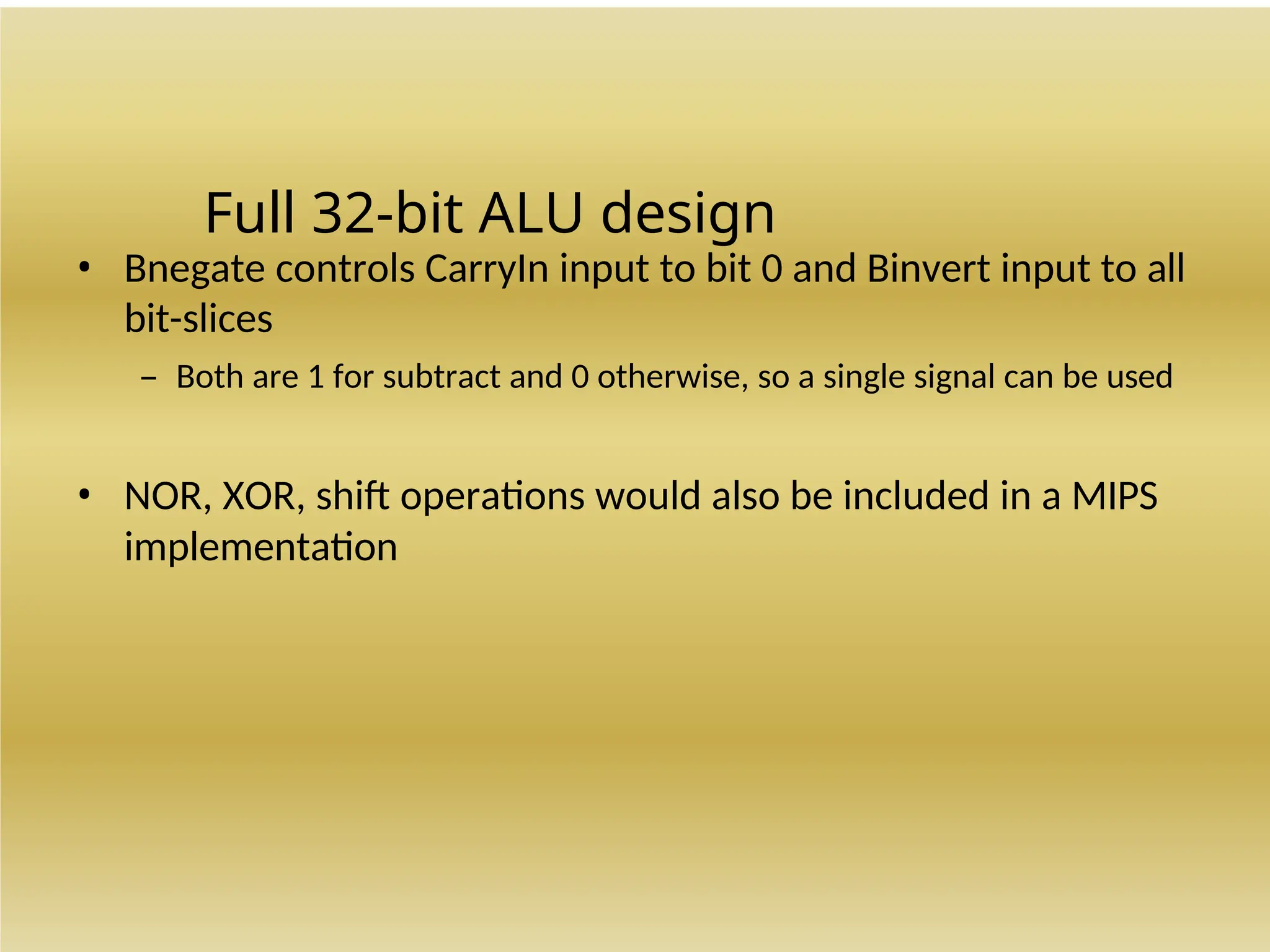 Full 32-bit ALU design
• Bnegate controls CarryIn input to bit 0 and Binvert input to all
bit-slices
– Both are 1 for subtract and 0 otherwise, so a single signal can be used
• NOR, XOR, shift operations would also be included in a MIPS
implementation
 