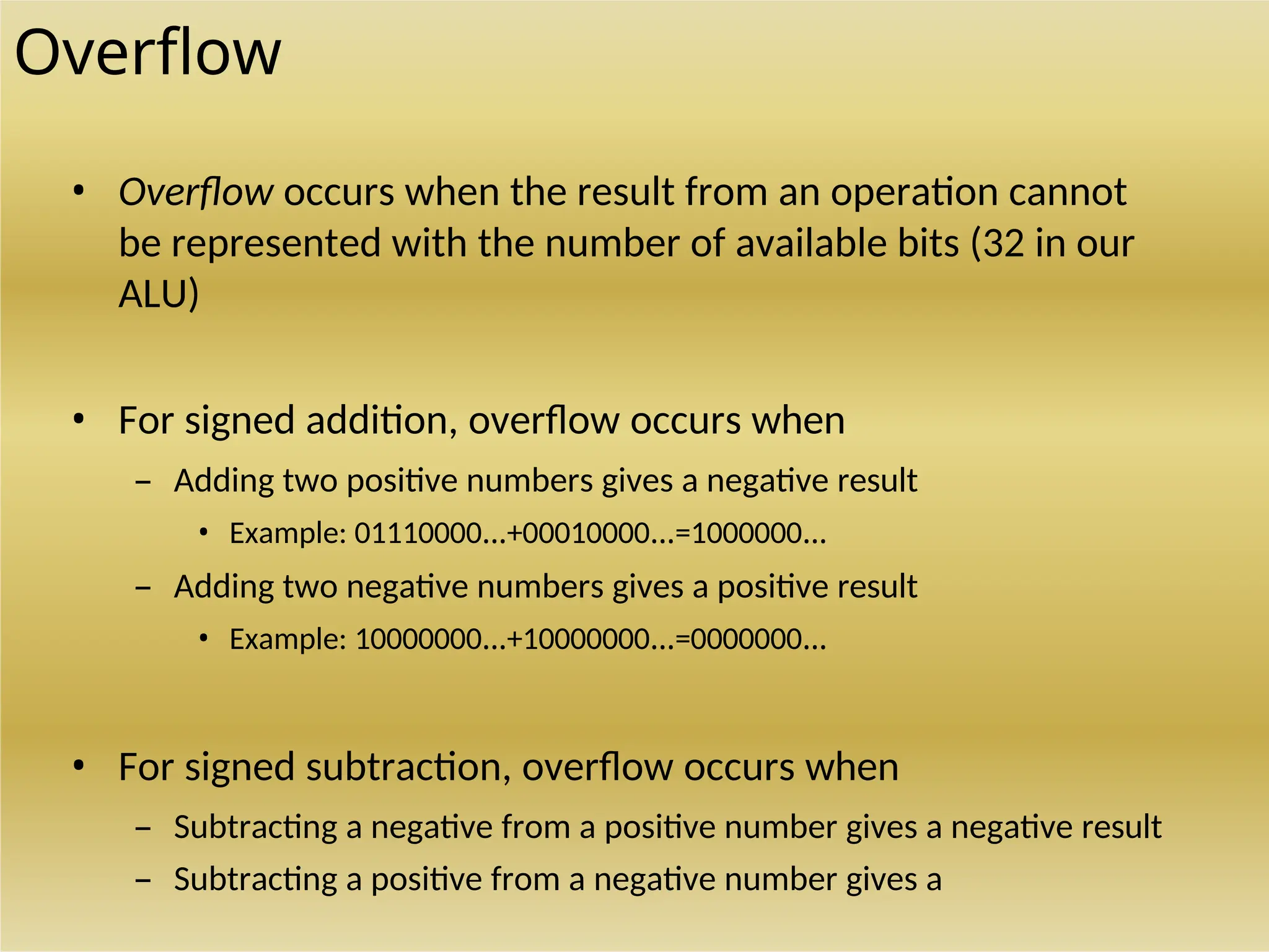 Overflow
• Overflow occurs when the result from an operation cannot
be represented with the number of available bits (32 in our
ALU)
• For signed addition, overflow occurs when
– Adding two positive numbers gives a negative result
• Example: 01110000…+00010000…=1000000…
– Adding two negative numbers gives a positive result
• Example: 10000000…+10000000…=0000000…
• For signed subtraction, overflow occurs when
– Subtracting a negative from a positive number gives a negative result
– Subtracting a positive from a negative number gives a
 