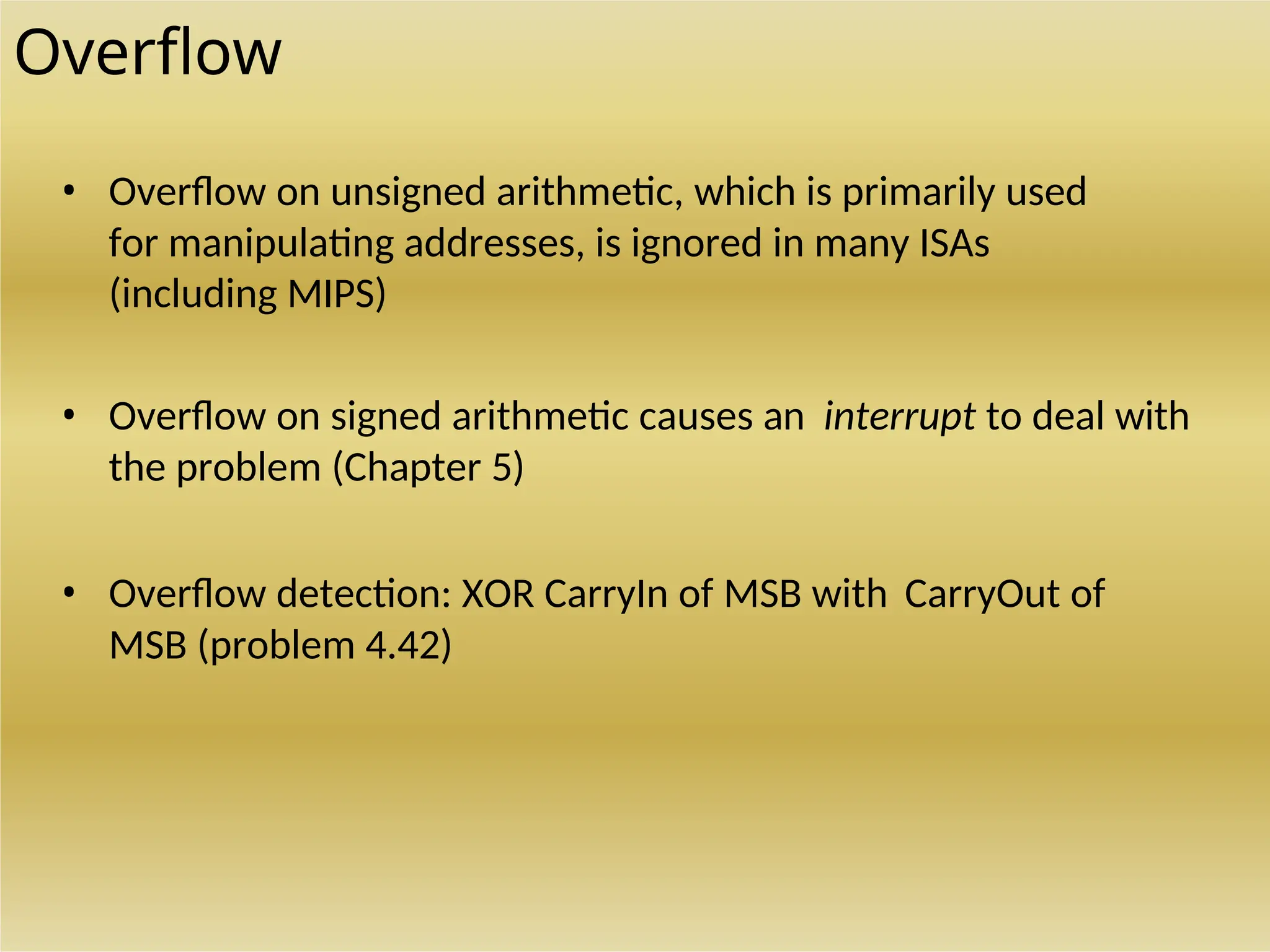 Overflow
• Overflow on unsigned arithmetic, which is primarily used
for manipulating addresses, is ignored in many ISAs
(including MIPS)
• Overflow on signed arithmetic causes an interrupt to deal with
the problem (Chapter 5)
• Overflow detection: XOR CarryIn of MSB with CarryOut of
MSB (problem 4.42)
 