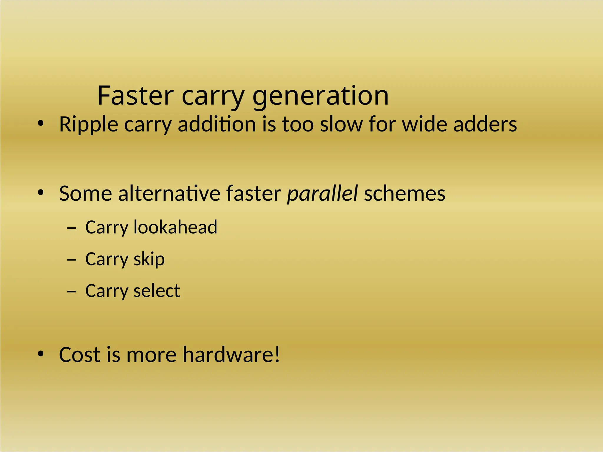 Faster carry generation
• Ripple carry addition is too slow for wide adders
• Some alternative faster parallel schemes
– Carry lookahead
– Carry skip
– Carry select
• Cost is more hardware!
 