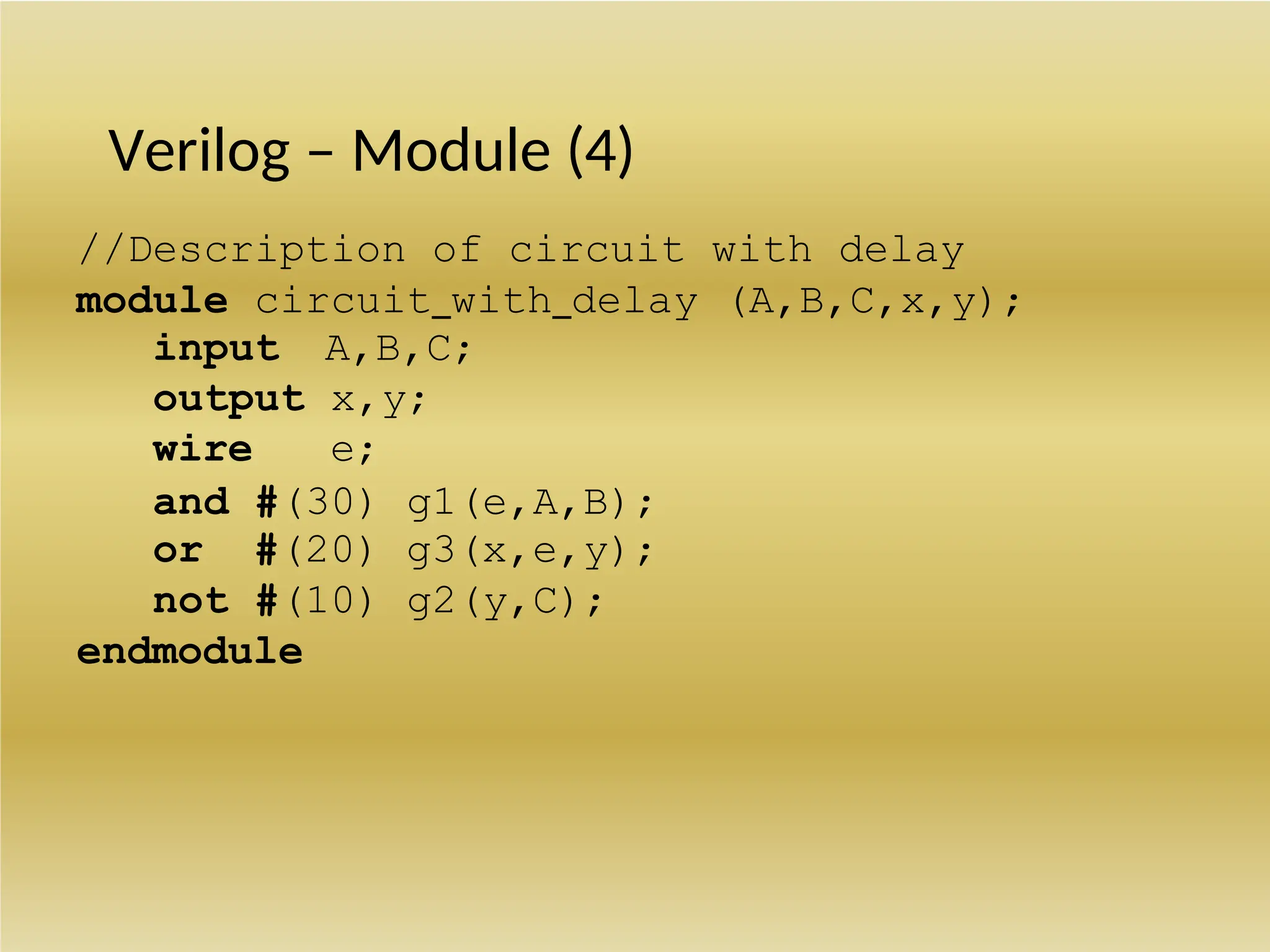 Verilog – Module (4)
//Description of circuit with delay
module circuit_with_delay (A,B,C,x,y);
input A,B,C;
output x,y;
wire e;
and #(30) g1(e,A,B);
or #(20) g3(x,e,y);
not #(10) g2(y,C);
endmodule
 