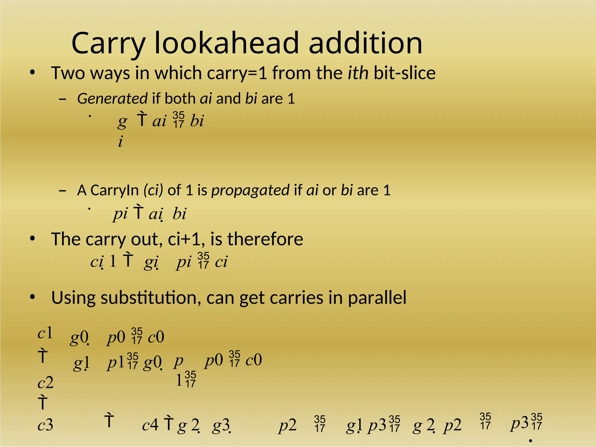 Carry lookahead addition
• Two ways in which carry=1 from the ith bit-slice
– Generated if both ai and bi are 1
•
g
i
 ai  bi
– A CarryIn (ci) of 1 is propagated if ai or bi are 1
•
pi  ai  bi
• The carry out, ci+1, is therefore
ci 1  gi  pi  ci
• Using substitution, can get carries in parallel
c1

c2

g0 
g1
p0  c0
p1 g0  p
1
p0  c0
c3  c4  g 2  g3  p2  g1 p3 g 2  p2  p3
.
 
