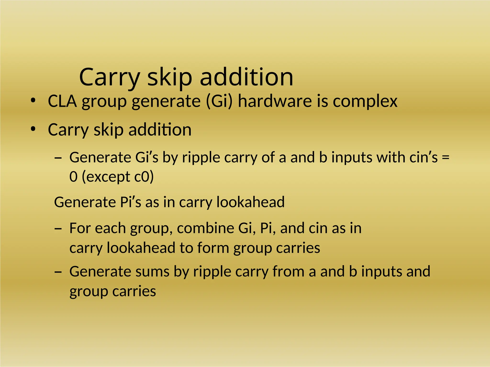 Carry skip addition
• CLA group generate (Gi) hardware is complex
• Carry skip addition
– Generate Gi’s by ripple carry of a and b inputs with cin’s =
0 (except c0)
Generate Pi’s as in carry lookahead
– For each group, combine Gi, Pi, and cin as in
carry lookahead to form group carries
– Generate sums by ripple carry from a and b inputs and
group carries
 