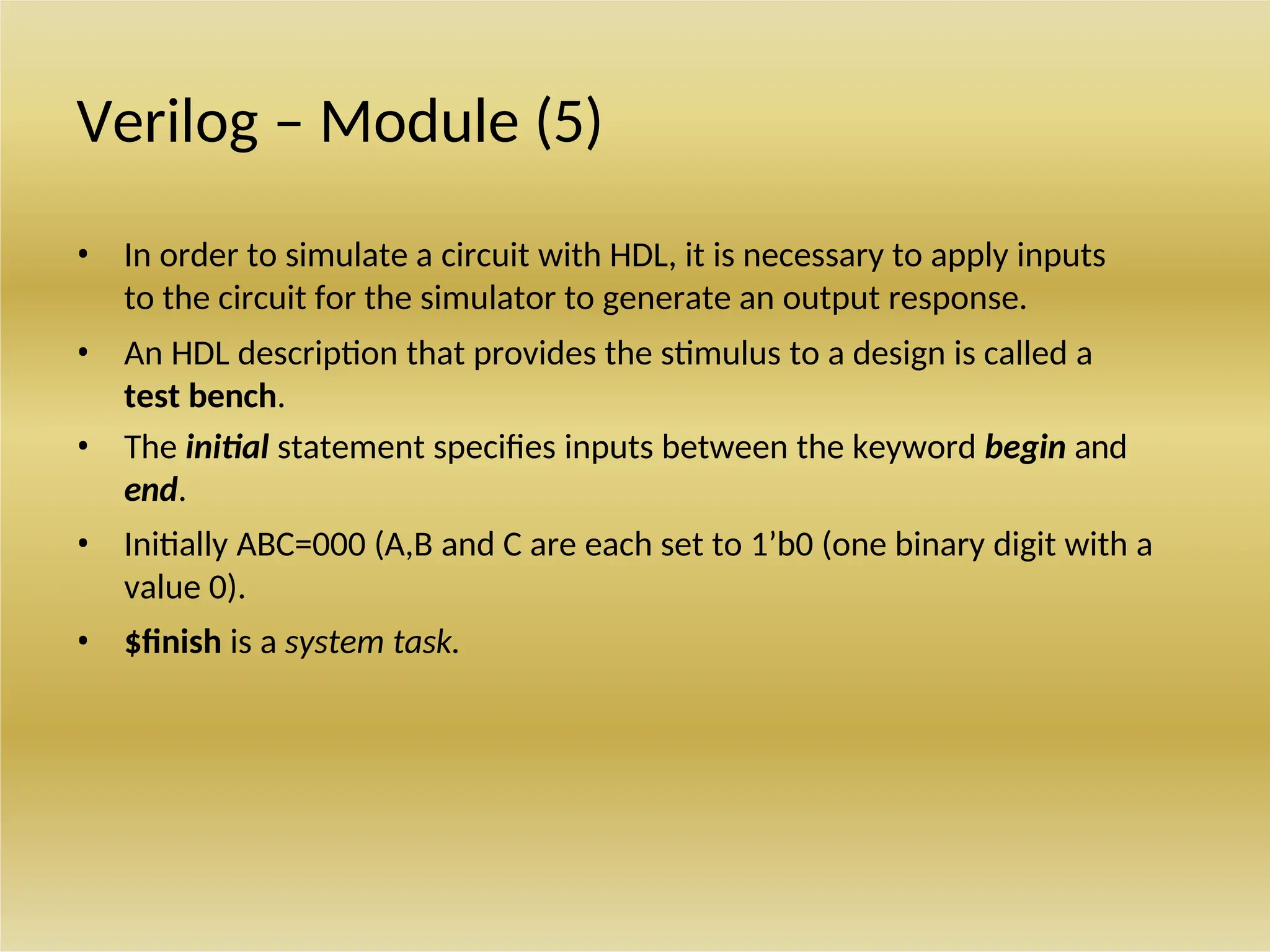 Verilog – Module (5)
• In order to simulate a circuit with HDL, it is necessary to apply inputs
to the circuit for the simulator to generate an output response.
• An HDL description that provides the stimulus to a design is called a
test bench.
• The initial statement specifies inputs between the keyword begin and
end.
• Initially ABC=000 (A,B and C are each set to 1’b0 (one binary digit with a
value 0).
• $finish is a system task.
 