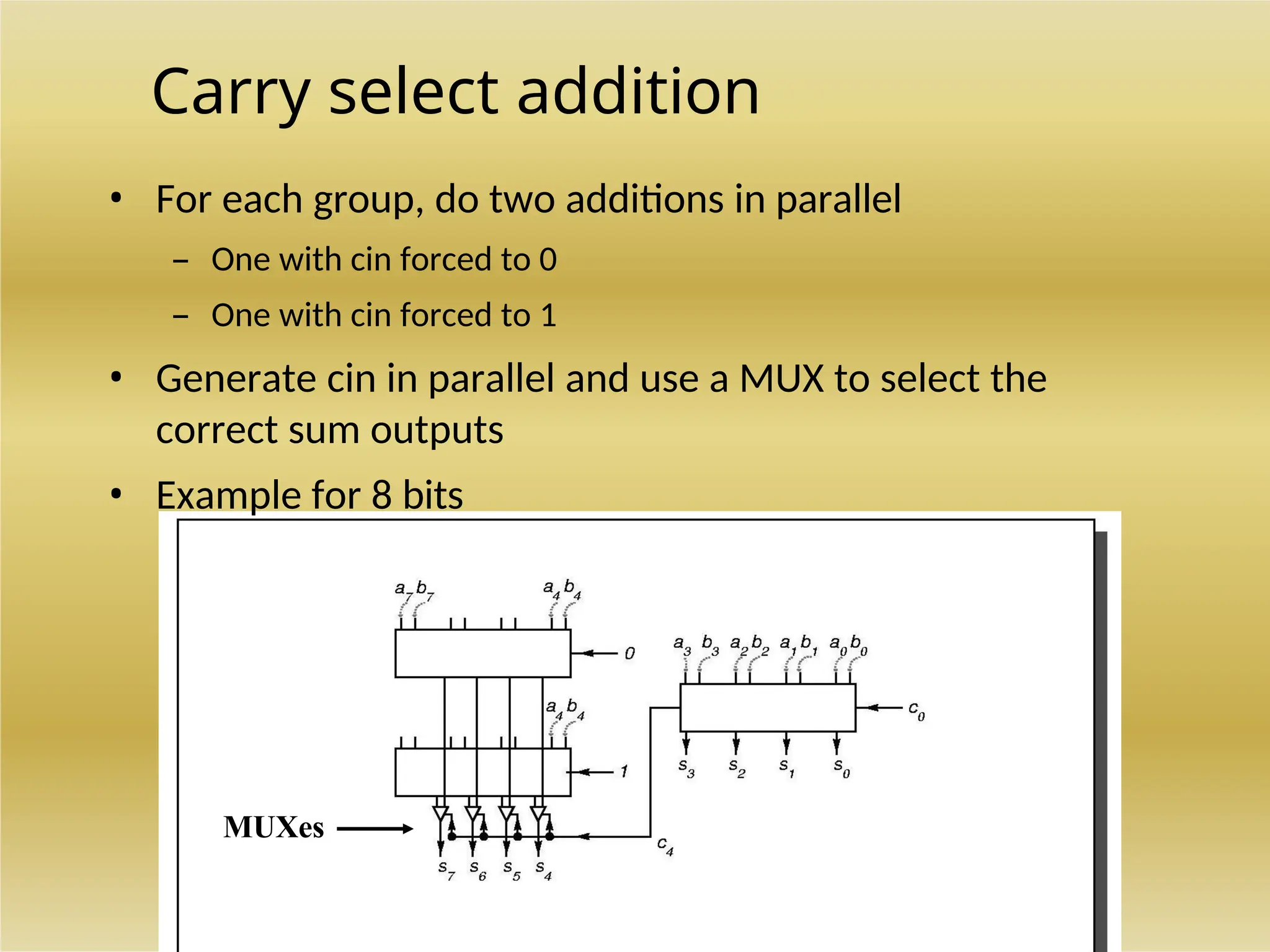 Carry select addition
• For each group, do two additions in parallel
– One with cin forced to 0
– One with cin forced to 1
• Generate cin in parallel and use a MUX to select the
correct sum outputs
• Example for 8 bits
MUXes
 