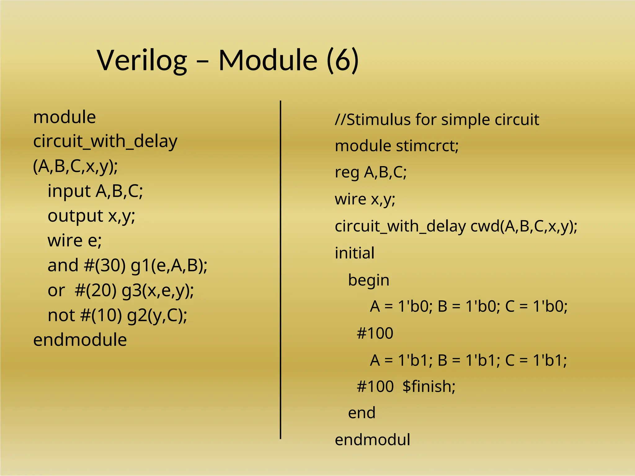 Verilog – Module (6)
module
circuit_with_delay
(A,B,C,x,y);
input A,B,C;
output x,y;
wire e;
and #(30) g1(e,A,B);
or #(20) g3(x,e,y);
not #(10) g2(y,C);
endmodule
//Stimulus for simple circuit
module stimcrct;
reg A,B,C;
wire x,y;
circuit_with_delay cwd(A,B,C,x,y);
initial
begin
A = 1'b0; B = 1'b0; C = 1'b0;
#100
A = 1'b1; B = 1'b1; C = 1'b1;
#100 $finish;
end
endmodul
 