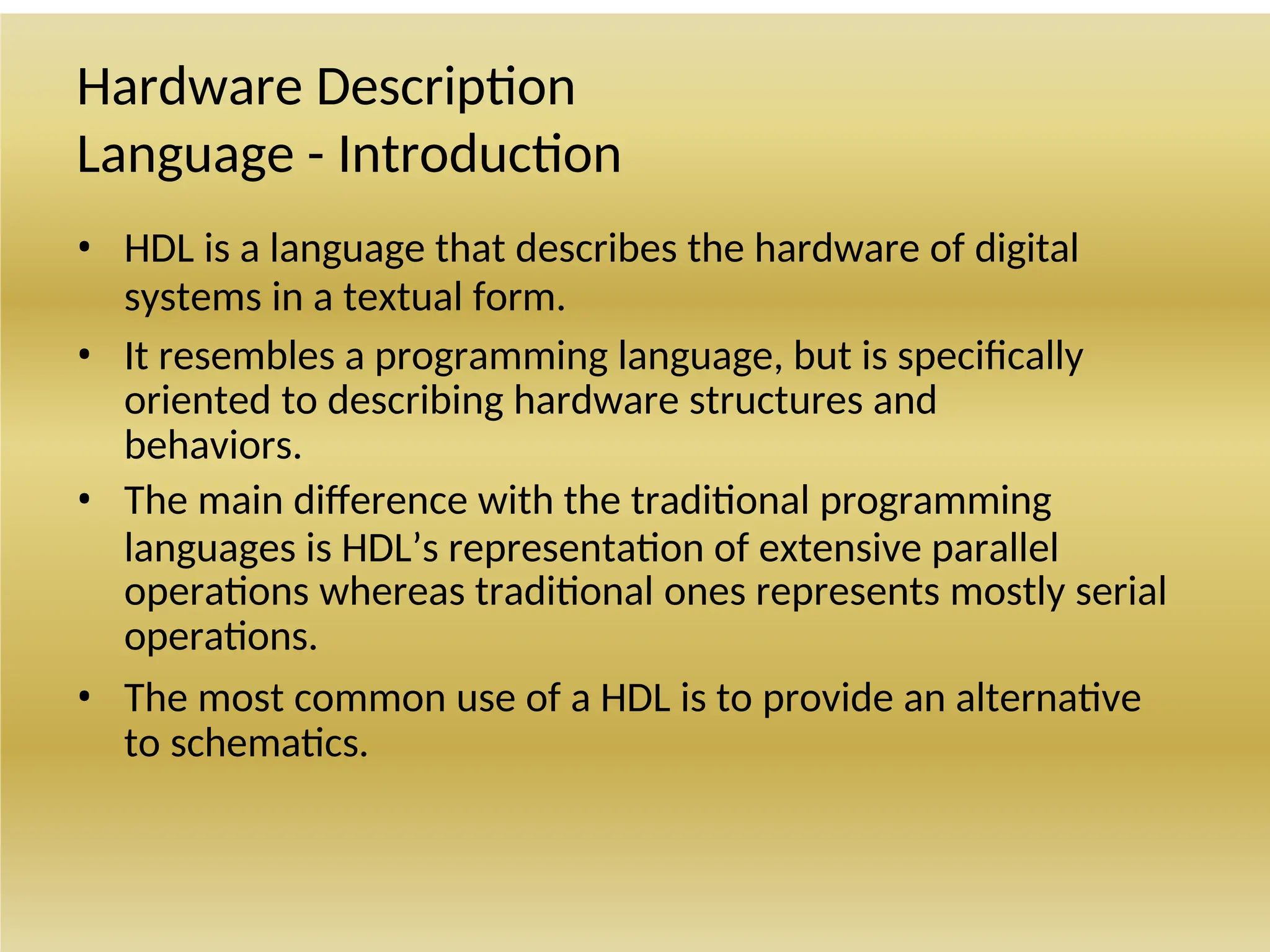 Hardware Description
Language - Introduction
• HDL is a language that describes the hardware of digital
systems in a textual form.
• It resembles a programming language, but is specifically
oriented to describing hardware structures and
behaviors.
• The main difference with the traditional programming
languages is HDL’s representation of extensive parallel
operations whereas traditional ones represents mostly serial
operations.
• The most common use of a HDL is to provide an alternative
to schematics.
 