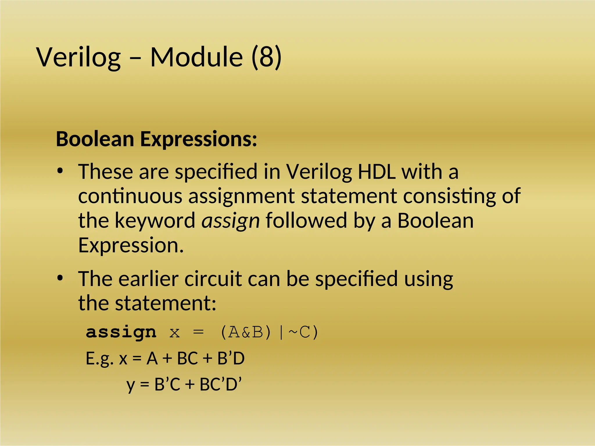 Verilog – Module (8)
Boolean Expressions:
• These are specified in Verilog HDL with a
continuous assignment statement consisting of
the keyword assign followed by a Boolean
Expression.
• The earlier circuit can be specified using
the statement:
assign x = (A&B)|~C)
E.g. x = A + BC + B’D
y = B’C + BC’D’
 
