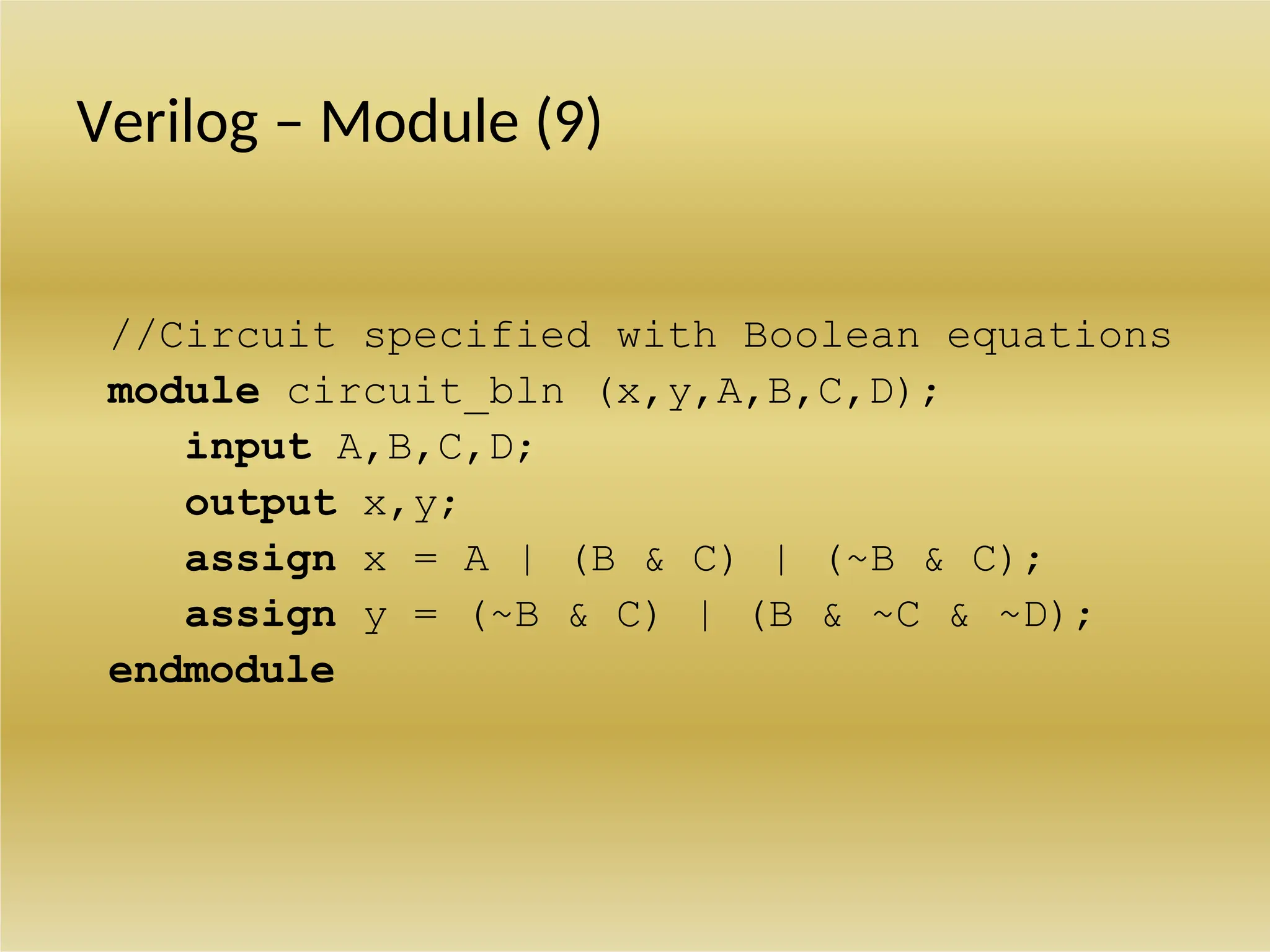 Verilog – Module (9)
//Circuit specified with Boolean equations
module circuit_bln (x,y,A,B,C,D);
input A,B,C,D;
output x,y;
assign x = A | (B & C) | (~B & C);
assign y = (~B & C) | (B & ~C & ~D);
endmodule
 