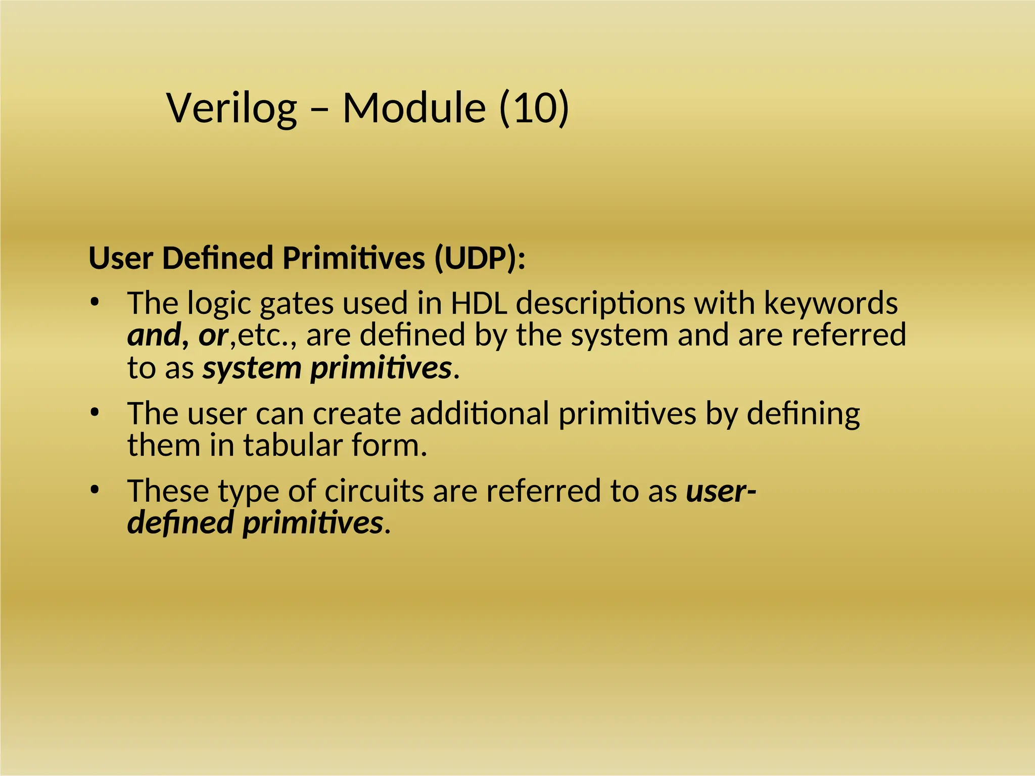 Verilog – Module (10)
User Defined Primitives (UDP):
• The logic gates used in HDL descriptions with keywords
and, or,etc., are defined by the system and are referred
to as system primitives.
• The user can create additional primitives by defining
them in tabular form.
• These type of circuits are referred to as user-
defined primitives.
 