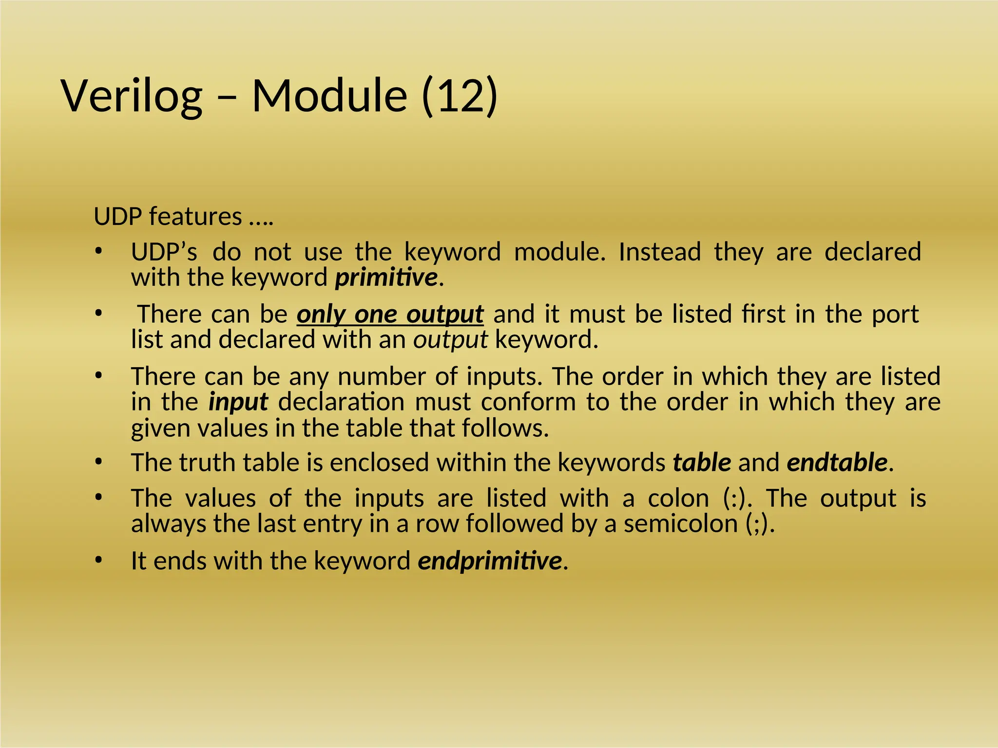 Verilog – Module (12)
UDP features ….
• UDP’s do not use the keyword module. Instead they are declared
with the keyword primitive.
• There can be only one output and it must be listed first in the port
list and declared with an output keyword.
• There can be any number of inputs. The order in which they are listed
in the input declaration must conform to the order in which they are
given values in the table that follows.
• The truth table is enclosed within the keywords table and endtable.
• The values of the inputs are listed with a colon (:). The output is
always the last entry in a row followed by a semicolon (;).
• It ends with the keyword endprimitive.
 