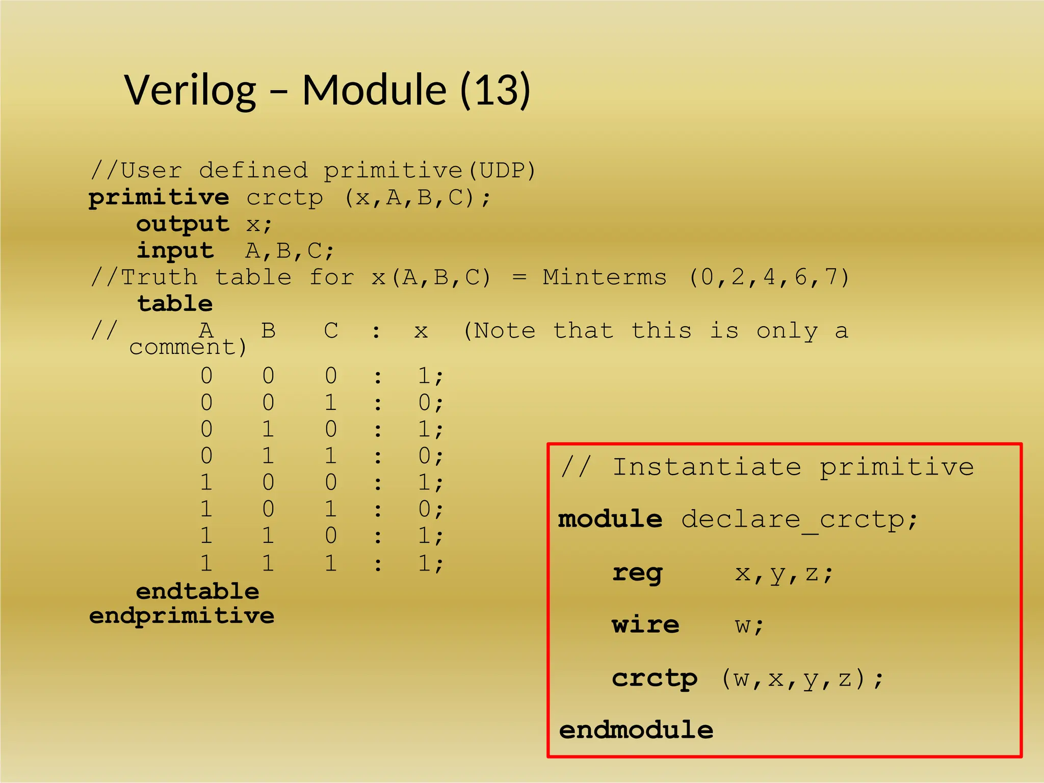Verilog – Module (13)
//User defined primitive(UDP)
primitive crctp (x,A,B,C);
output x;
input A,B,C;
//Truth table for x(A,B,C) = Minterms (0,2,4,6,7)
table
// A B C : x (Note that this is only a
comment)
0 0 0 : 1;
0 0 1 : 0;
0 1 0 : 1;
0 1 1 : 0;
1 0 0 : 1;
1 0 1 : 0;
1 1 0 : 1;
1 1 1 : 1;
endtable
endprimitive
crctp (w,x,y,z);
endmodule
x,y,z;
w;
reg
wire
// Instantiate primitive
module declare_crctp;
 