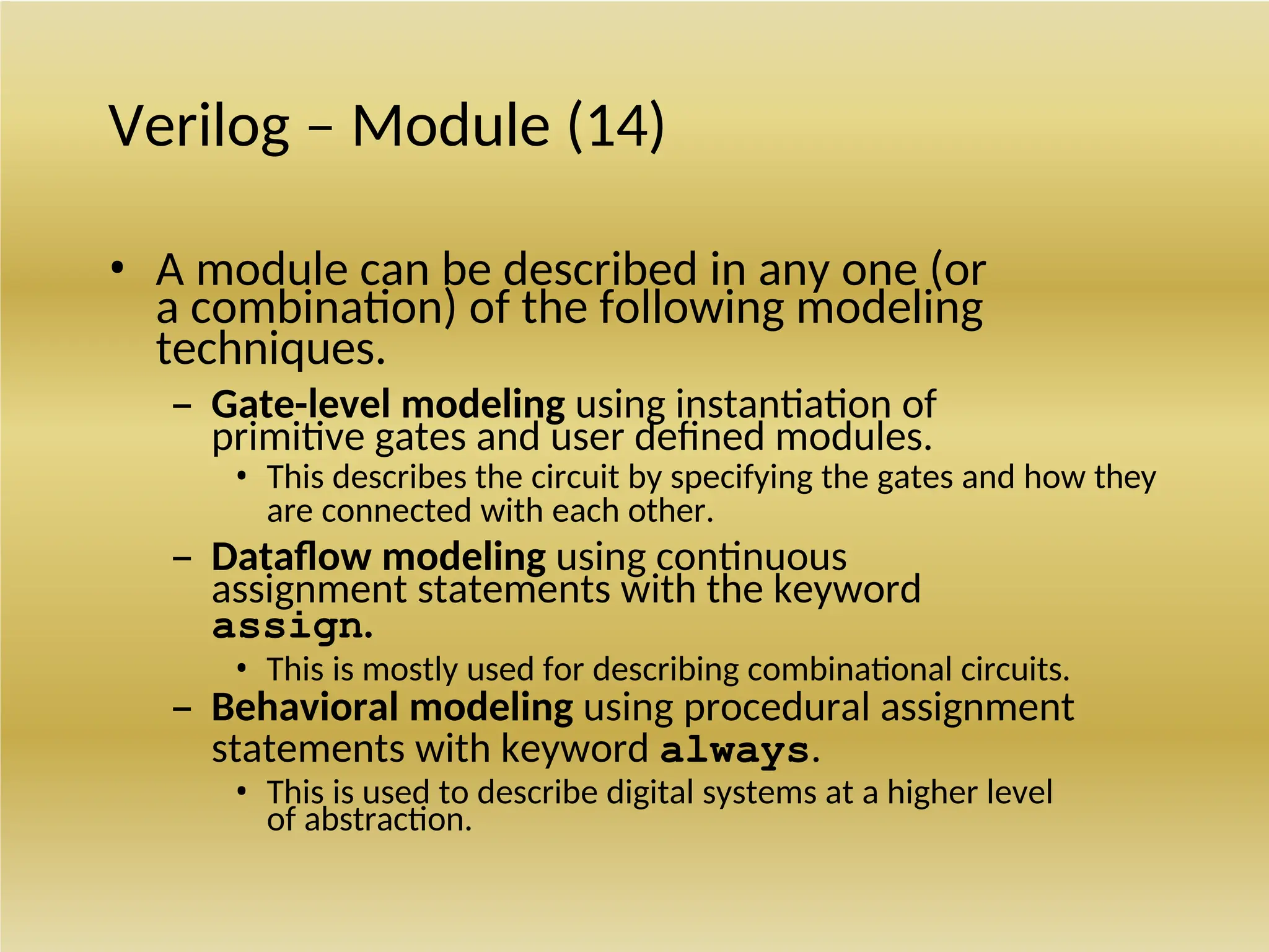 Verilog – Module (14)
• A module can be described in any one (or
a combination) of the following modeling
techniques.
– Gate-level modeling using instantiation of
primitive gates and user defined modules.
• This describes the circuit by specifying the gates and how they
are connected with each other.
– Dataflow modeling using continuous
assignment statements with the keyword
assign.
• This is mostly used for describing combinational circuits.
– Behavioral modeling using procedural assignment
statements with keyword always.
• This is used to describe digital systems at a higher level
of abstraction.
 