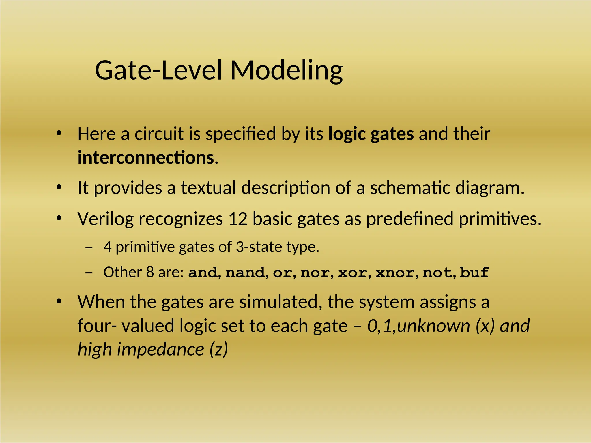 Gate-Level Modeling
• Here a circuit is specified by its logic gates and their
interconnections.
• It provides a textual description of a schematic diagram.
• Verilog recognizes 12 basic gates as predefined primitives.
– 4 primitive gates of 3-state type.
– Other 8 are: and, nand, or, nor, xor, xnor, not, buf
• When the gates are simulated, the system assigns a
four- valued logic set to each gate – 0,1,unknown (x) and
high impedance (z)
 