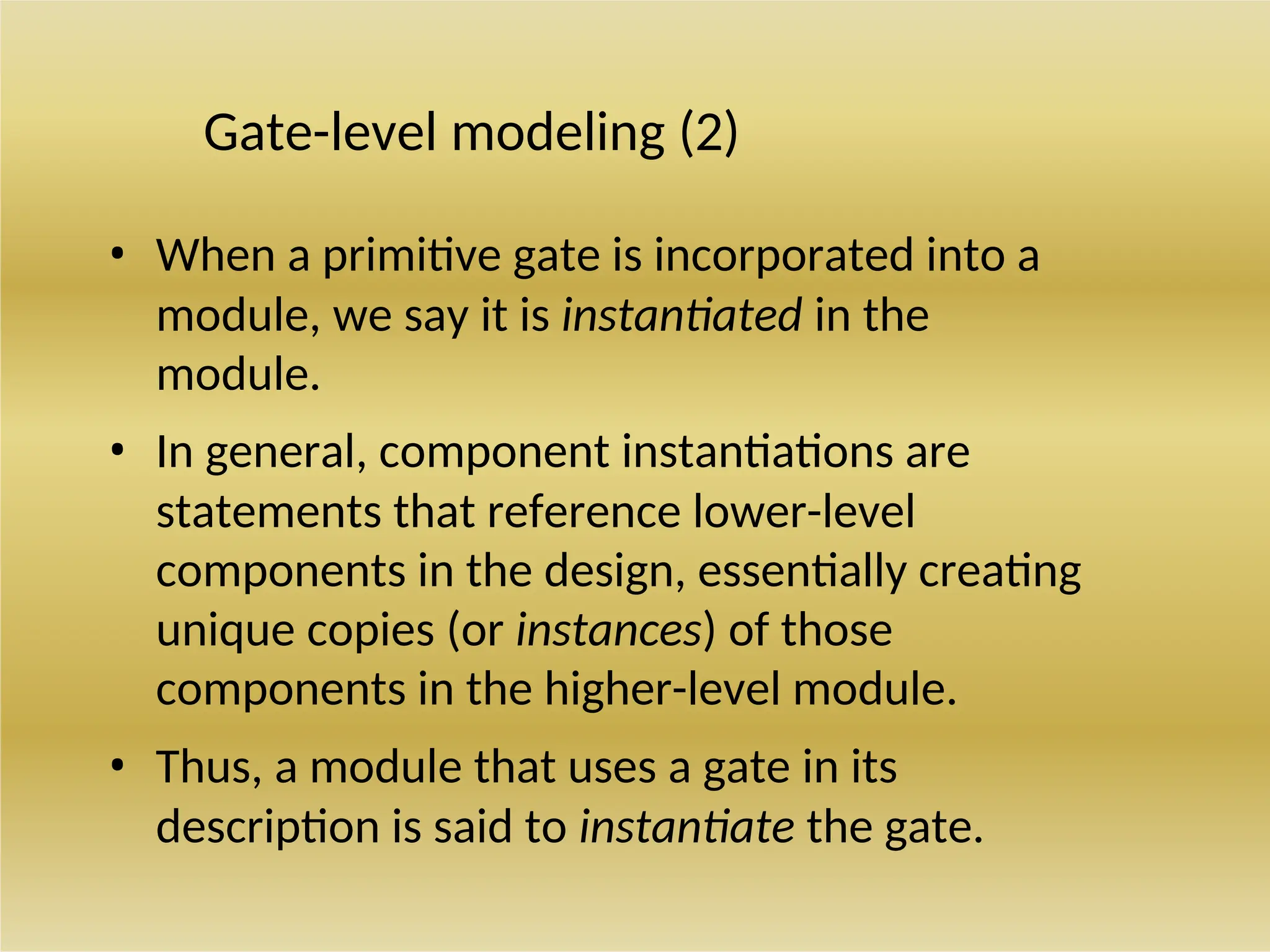 Gate-level modeling (2)
• When a primitive gate is incorporated into a
module, we say it is instantiated in the
module.
• In general, component instantiations are
statements that reference lower-level
components in the design, essentially creating
unique copies (or instances) of those
components in the higher-level module.
• Thus, a module that uses a gate in its
description is said to instantiate the gate.
 