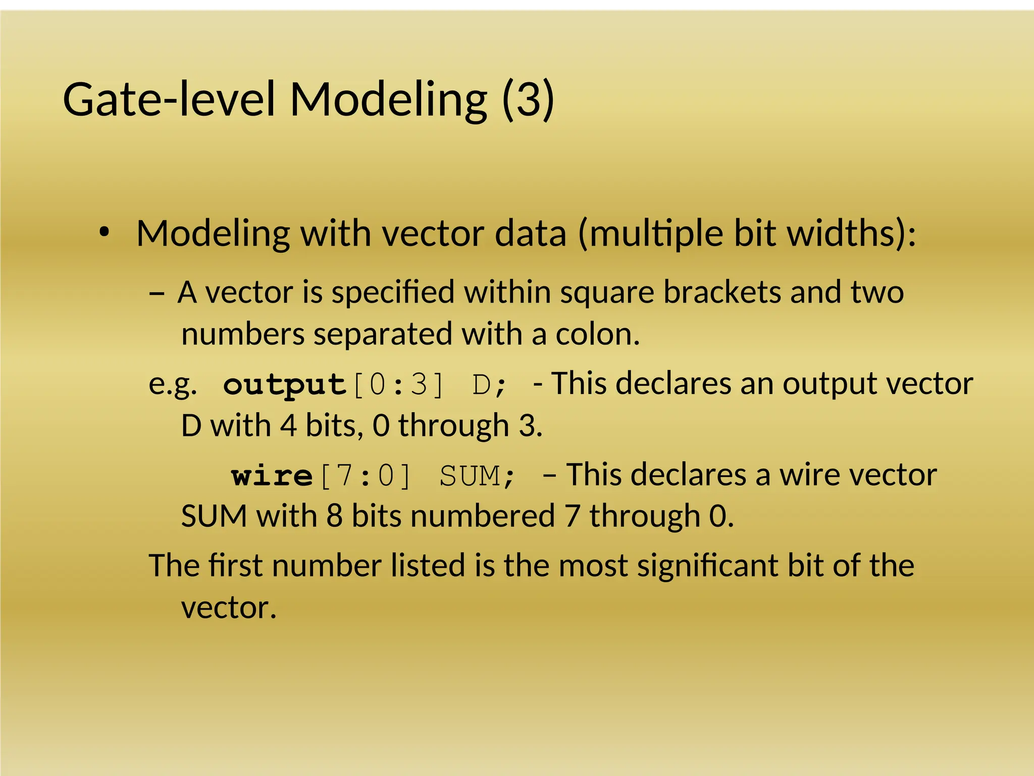 Gate-level Modeling (3)
• Modeling with vector data (multiple bit widths):
– A vector is specified within square brackets and two
numbers separated with a colon.
e.g. output[0:3] D; - This declares an output vector
D with 4 bits, 0 through 3.
wire[7:0] SUM; – This declares a wire vector
SUM with 8 bits numbered 7 through 0.
The first number listed is the most significant bit of the
vector.
 