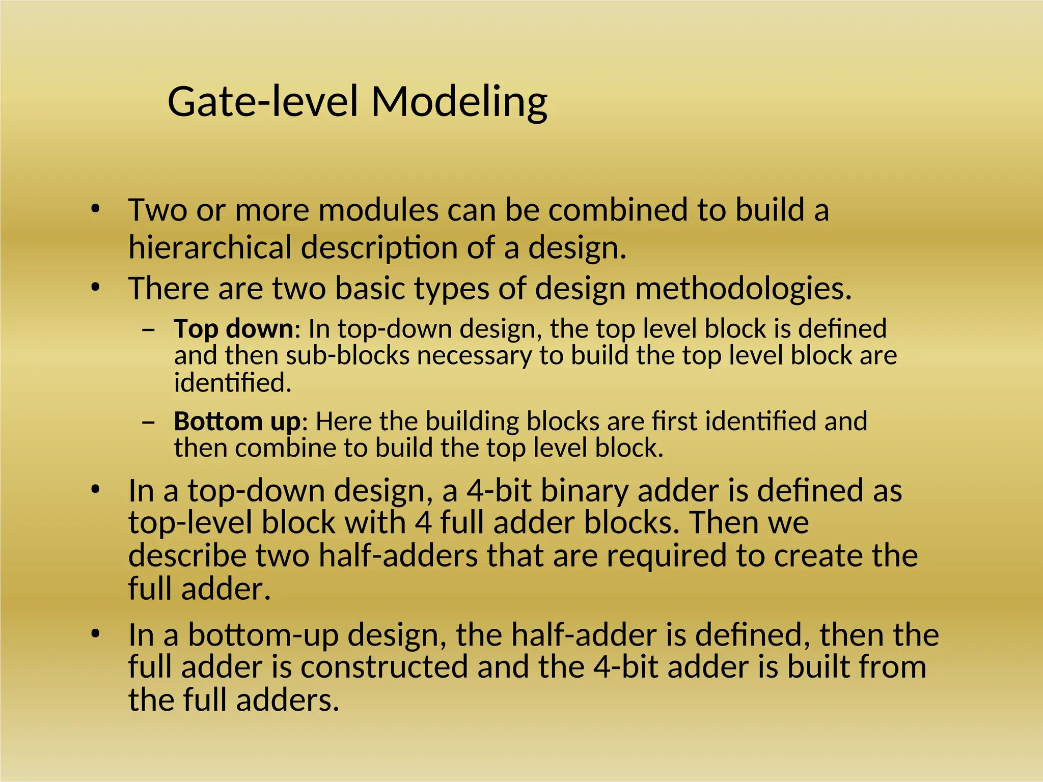 Gate-level Modeling
• Two or more modules can be combined to build a
hierarchical description of a design.
• There are two basic types of design methodologies.
– Top down: In top-down design, the top level block is defined
and then sub-blocks necessary to build the top level block are
identified.
– Bottom up: Here the building blocks are first identified and
then combine to build the top level block.
• In a top-down design, a 4-bit binary adder is defined as
top-level block with 4 full adder blocks. Then we
describe two half-adders that are required to create the
full adder.
• In a bottom-up design, the half-adder is defined, then the
full adder is constructed and the 4-bit adder is built from
the full adders.
 