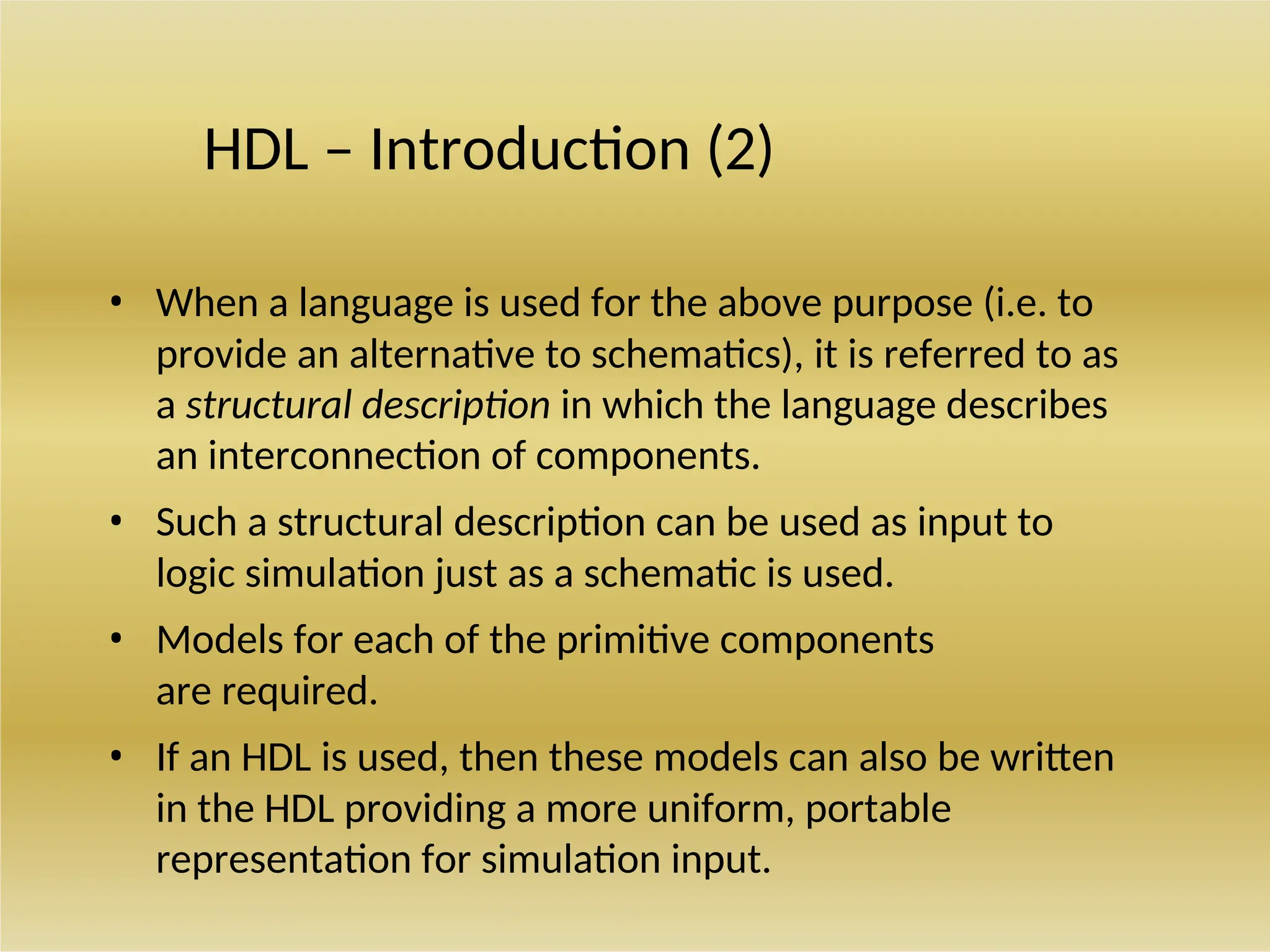 HDL – Introduction (2)
• When a language is used for the above purpose (i.e. to
provide an alternative to schematics), it is referred to as
a structural description in which the language describes
an interconnection of components.
• Such a structural description can be used as input to
logic simulation just as a schematic is used.
• Models for each of the primitive components
are required.
• If an HDL is used, then these models can also be written
in the HDL providing a more uniform, portable
representation for simulation input.
 