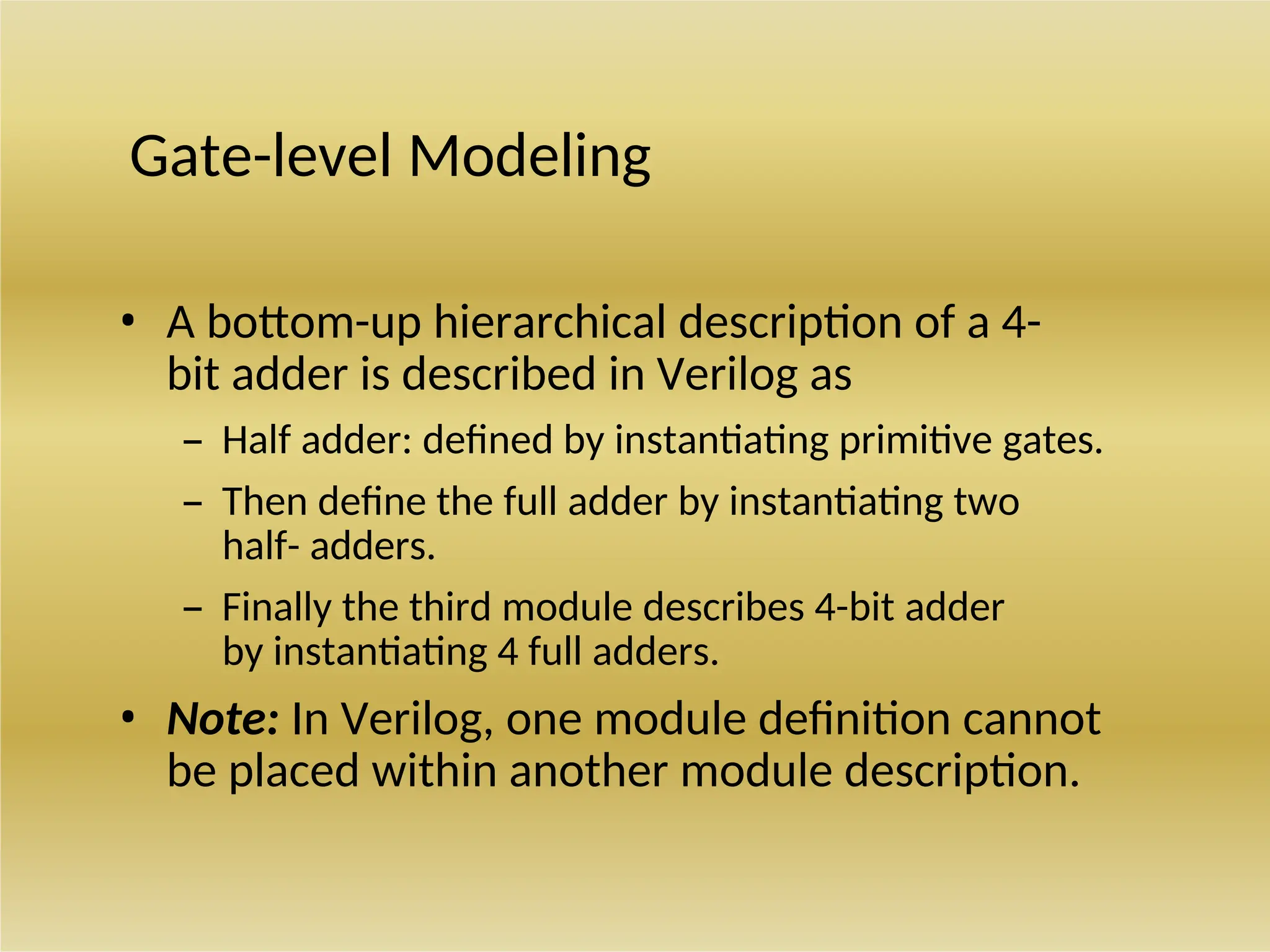 Gate-level Modeling
• A bottom-up hierarchical description of a 4-
bit adder is described in Verilog as
– Half adder: defined by instantiating primitive gates.
– Then define the full adder by instantiating two
half- adders.
– Finally the third module describes 4-bit adder
by instantiating 4 full adders.
• Note: In Verilog, one module definition cannot
be placed within another module description.
 
