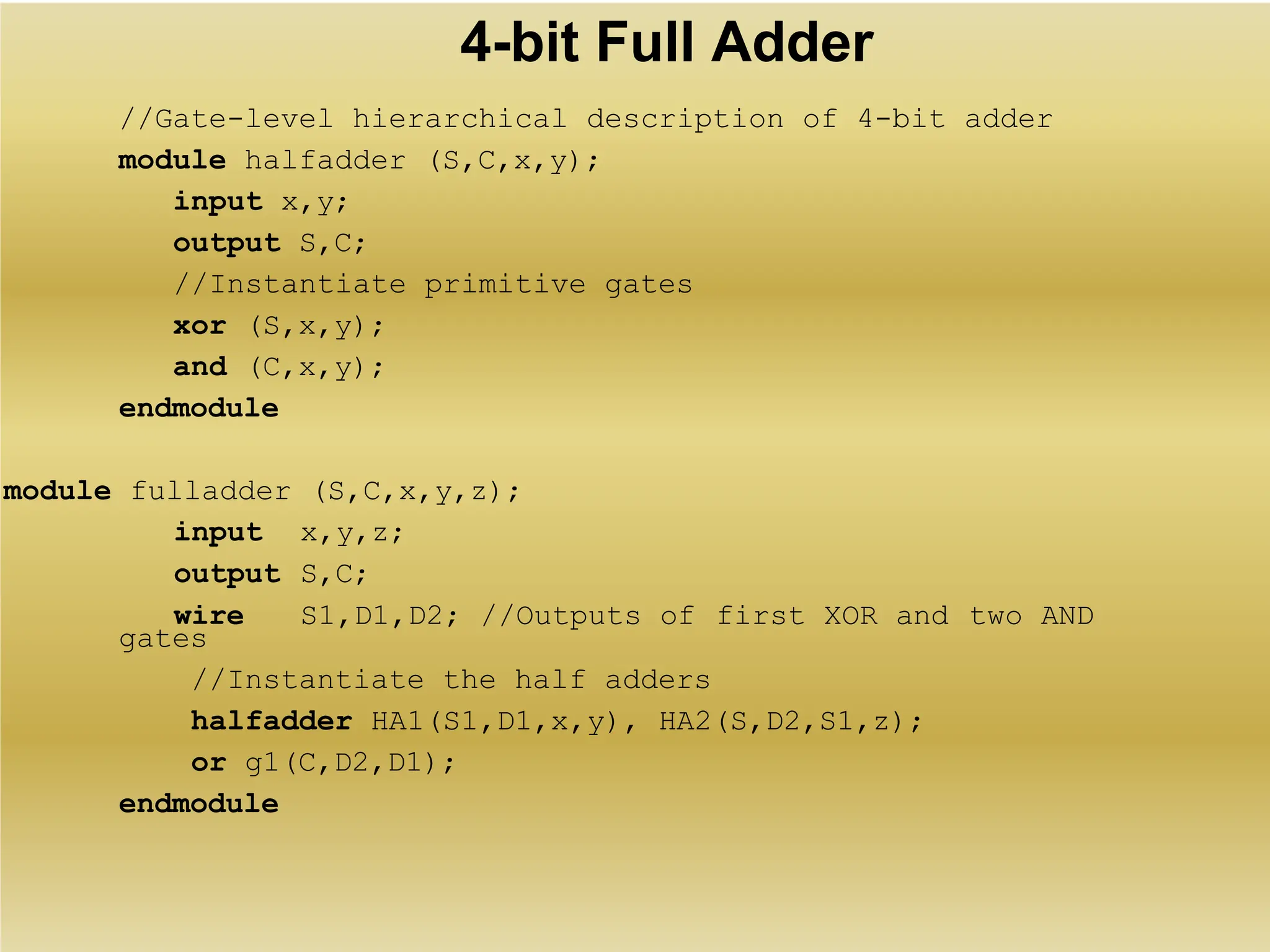 4-bit Full Adder
//Gate-level hierarchical description of 4-bit adder
module halfadder (S,C,x,y);
input x,y;
output S,C;
//Instantiate primitive gates
xor (S,x,y);
and (C,x,y);
endmodule
module fulladder (S,C,x,y,z);
gates
//Instantiate the half adders
halfadder HA1(S1,D1,x,y), HA2(S,D2,S1,z);
or g1(C,D2,D1);
endmodule
input x,y,z;
output S,C;
wire S1,D1,D2; //Outputs of first XOR and two AND
 