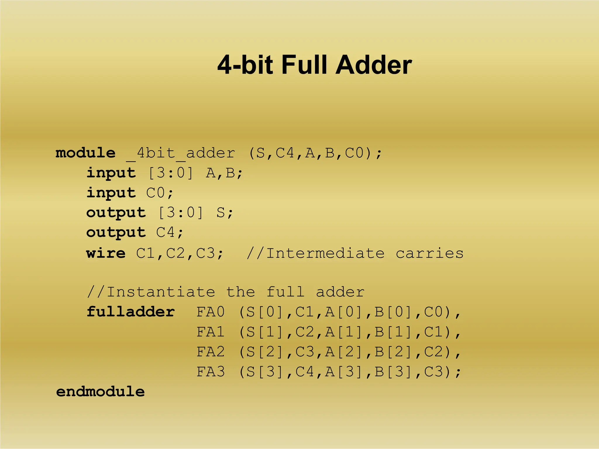 4-bit Full Adder
module _4bit_adder (S,C4,A,B,C0);
input [3:0] A,B;
input C0;
output [3:0] S;
output C4;
wire C1,C2,C3; //Intermediate carries
//Instantiate the full adder
fulladder FA0 (S[0],C1,A[0],B[0],C0),
FA1 (S[1],C2,A[1],B[1],C1),
FA2 (S[2],C3,A[2],B[2],C2),
FA3 (S[3],C4,A[3],B[3],C3);
endmodule
 