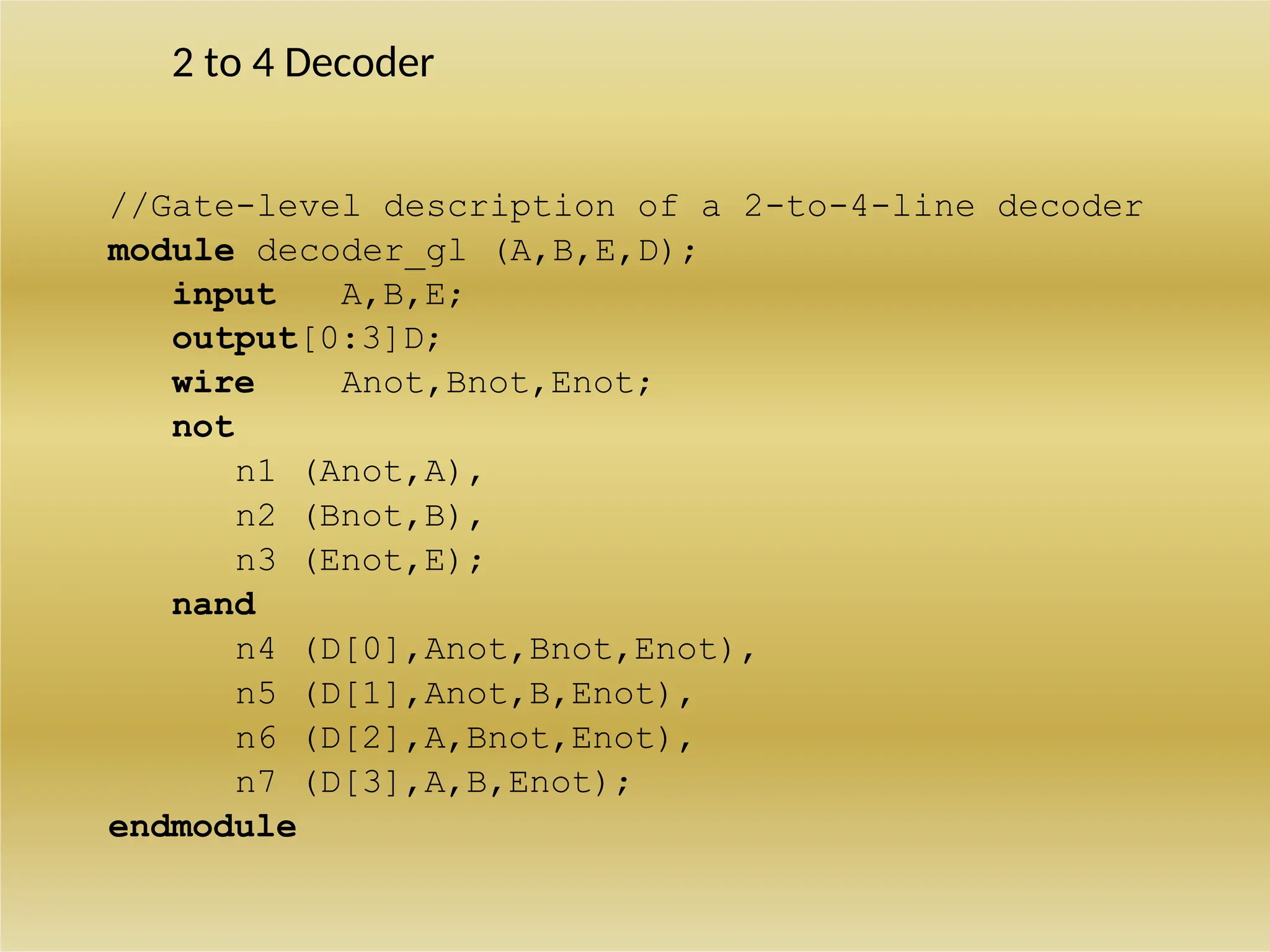 2 to 4 Decoder
//Gate-level description of a 2-to-4-line decoder
module decoder_gl (A,B,E,D);
input A,B,E;
output[0:3]D;
wire Anot,Bnot,Enot;
not
n1 (Anot,A),
n2 (Bnot,B),
n3 (Enot,E);
nand
n4 (D[0],Anot,Bnot,Enot),
n5 (D[1],Anot,B,Enot),
n6 (D[2],A,Bnot,Enot),
n7 (D[3],A,B,Enot);
endmodule
 