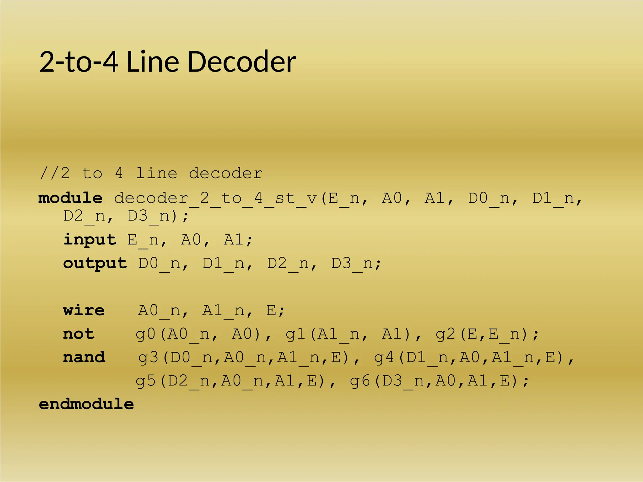 2-to-4 Line Decoder
//2 to 4 line decoder
module decoder_2_to_4_st_v(E_n, A0, A1, D0_n, D1_n,
D2_n, D3_n);
input E_n, A0, A1;
output D0_n, D1_n, D2_n, D3_n;
wire A0_n, A1_n, E;
not g0(A0_n, A0), g1(A1_n, A1), g2(E,E_n);
nand g3(D0_n,A0_n,A1_n,E), g4(D1_n,A0,A1_n,E),
g5(D2_n,A0_n,A1,E), g6(D3_n,A0,A1,E);
endmodule
 