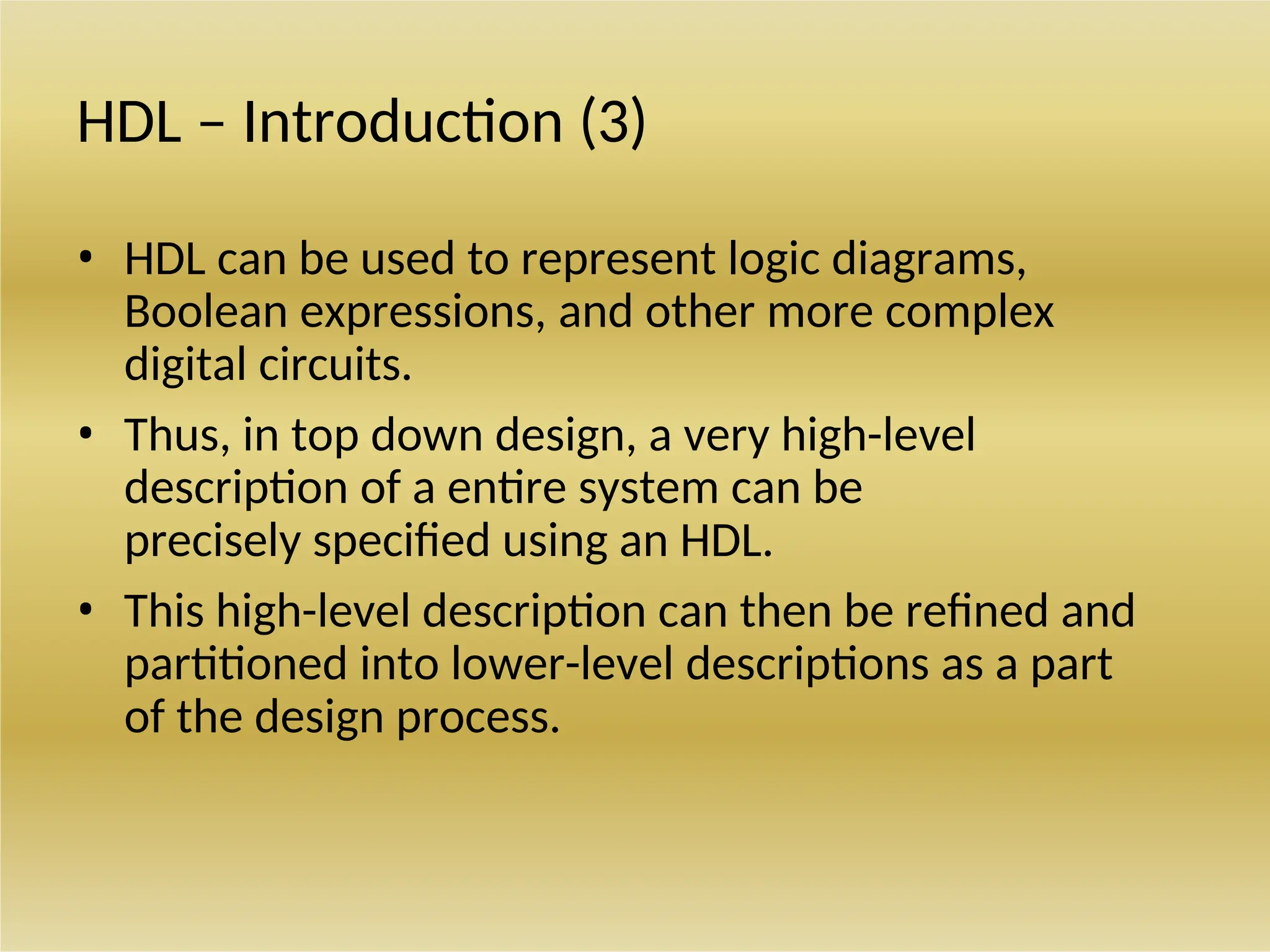 HDL – Introduction (3)
• HDL can be used to represent logic diagrams,
Boolean expressions, and other more complex
digital circuits.
• Thus, in top down design, a very high-level
description of a entire system can be
precisely specified using an HDL.
• This high-level description can then be refined and
partitioned into lower-level descriptions as a part
of the design process.
 