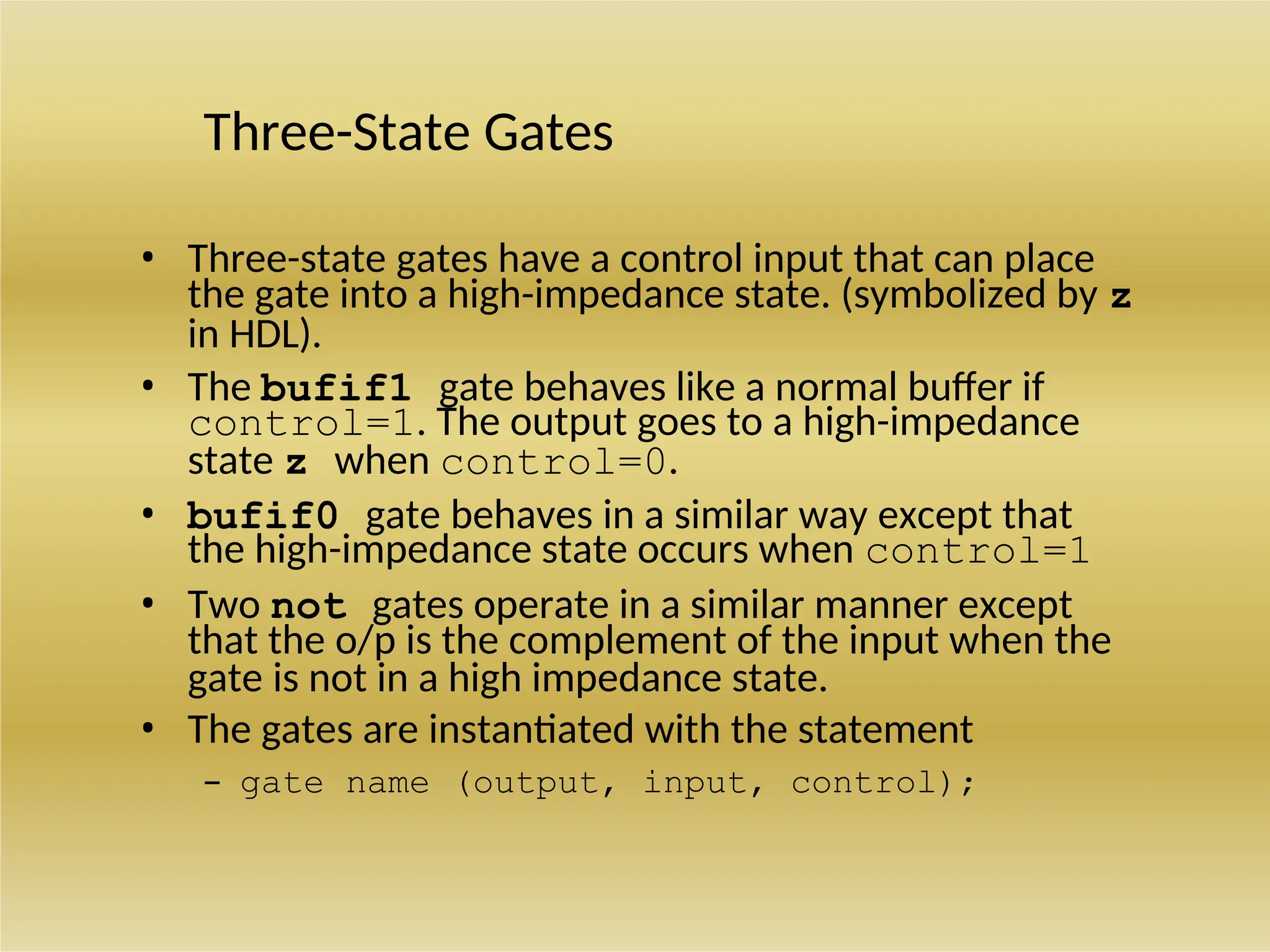 Three-State Gates
• Three-state gates have a control input that can place
the gate into a high-impedance state. (symbolized by z
in HDL).
• The bufif1 gate behaves like a normal buffer if
control=1. The output goes to a high-impedance
state z when control=0.
• bufif0 gate behaves in a similar way except that
the high-impedance state occurs when control=1
• Two not gates operate in a similar manner except
that the o/p is the complement of the input when the
gate is not in a high impedance state.
• The gates are instantiated with the statement
– gate name (output, input, control);
 