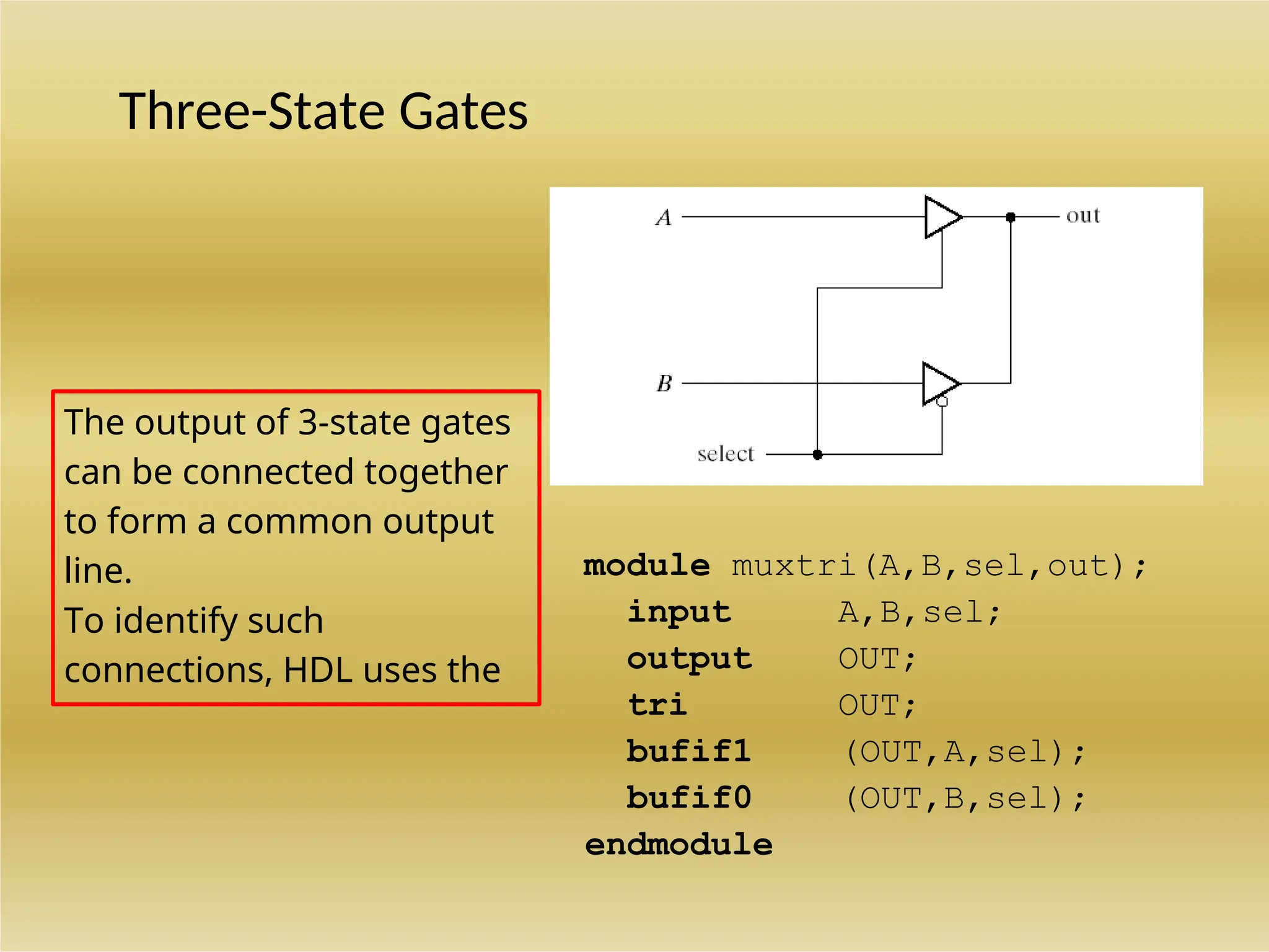 Three-State Gates
module muxtri(A,B,sel,out);
input A,B,sel;
output OUT;
tri OUT;
bufif1 (OUT,A,sel);
bufif0 (OUT,B,sel);
endmodule
The output of 3-state gates
can be connected together
to form a common output
line.
To identify such
connections, HDL uses the
keyword tri (for tri-state) to
 