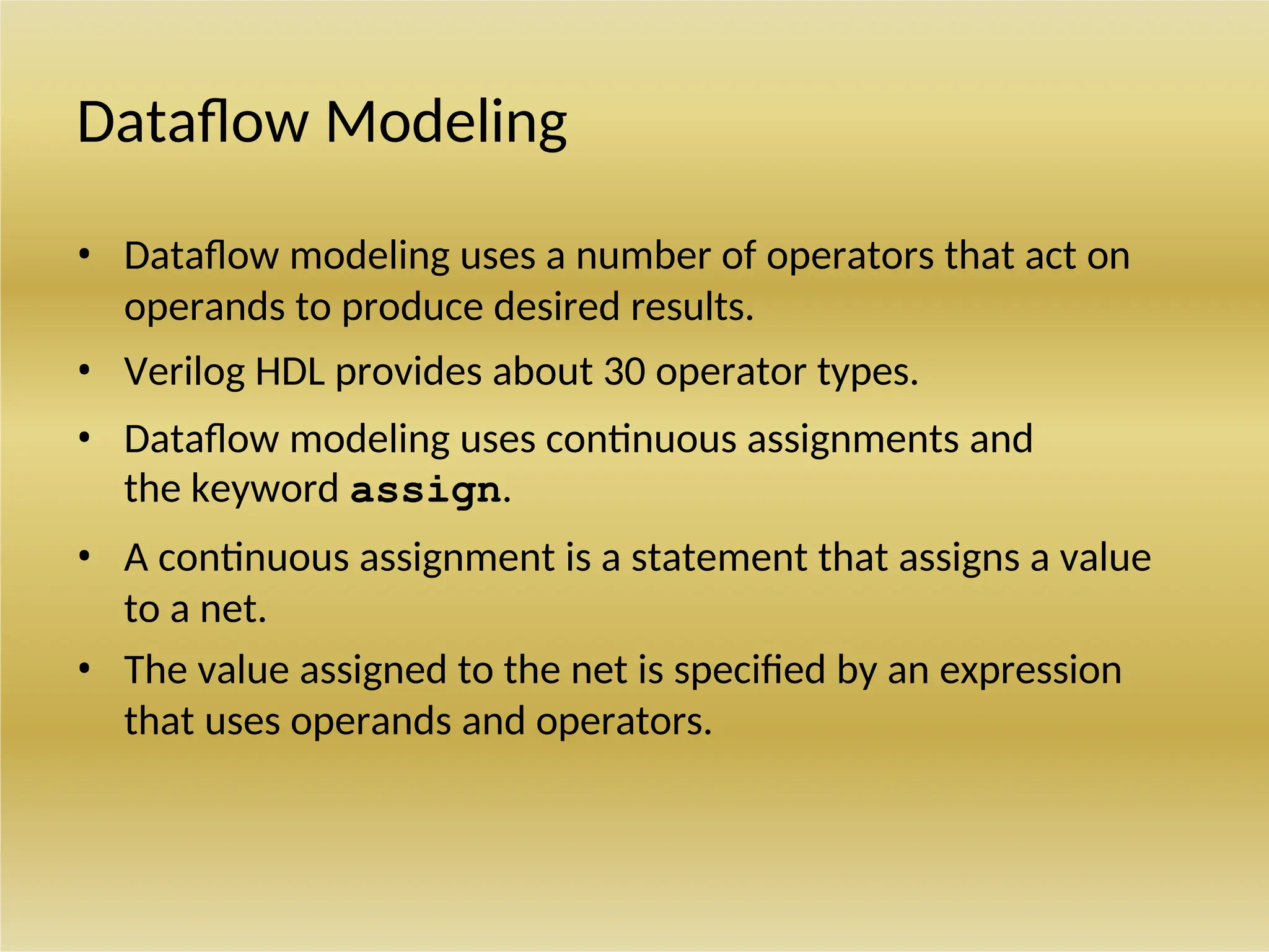 Dataflow Modeling
• Dataflow modeling uses a number of operators that act on
operands to produce desired results.
• Verilog HDL provides about 30 operator types.
• Dataflow modeling uses continuous assignments and
the keyword assign.
• A continuous assignment is a statement that assigns a value
to a net.
• The value assigned to the net is specified by an expression
that uses operands and operators.
 