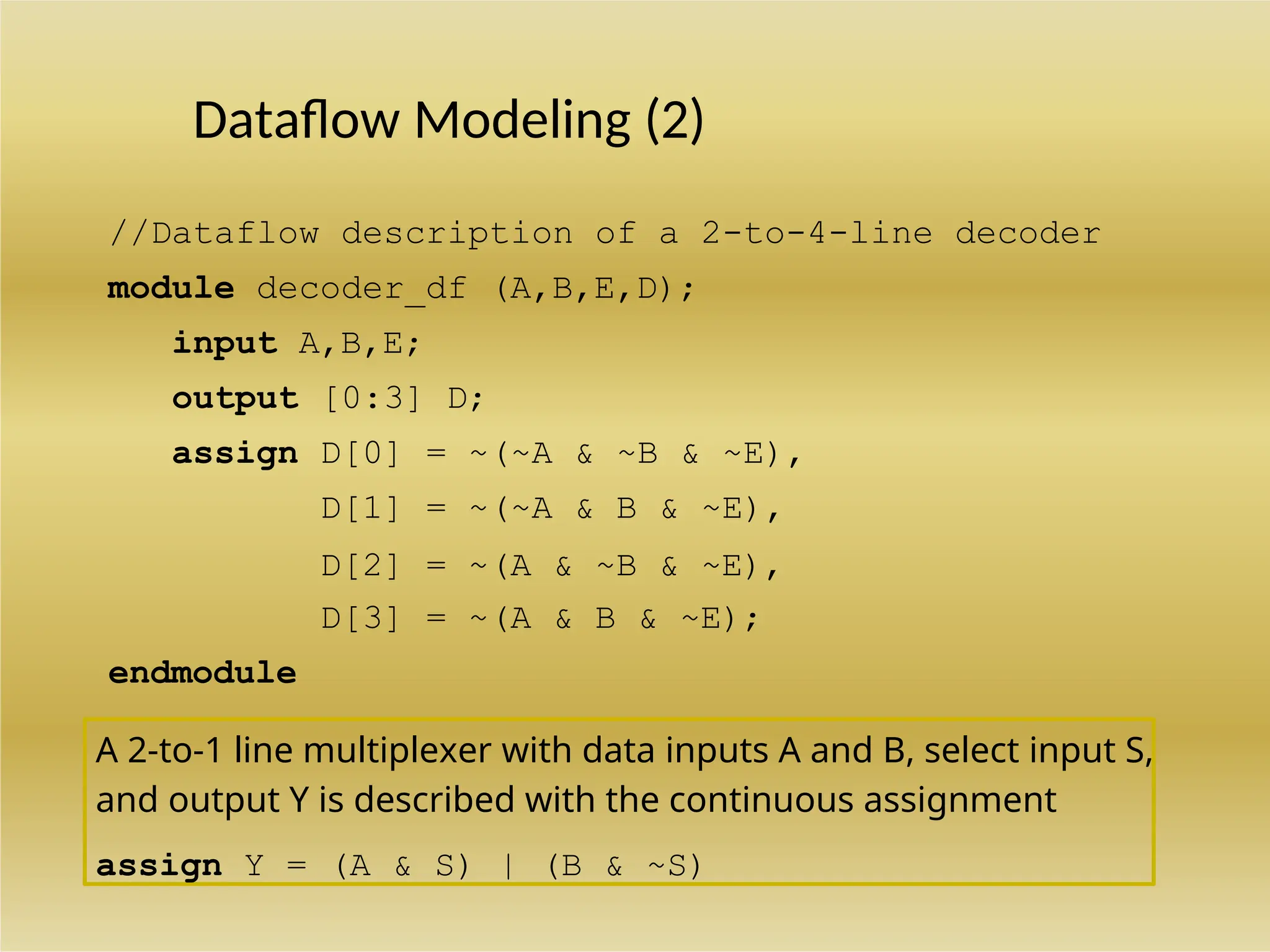 A 2-to-1 line multiplexer with data inputs A and B, select input S,
and output Y is described with the continuous assignment
assign Y = (A & S) | (B & ~S)
Dataflow Modeling (2)
//Dataflow description of a 2-to-4-line decoder
module decoder_df (A,B,E,D);
input A,B,E;
output [0:3] D;
assign D[0] = ~(~A & ~B & ~E),
D[1] = ~(~A & B & ~E),
D[2] = ~(A & ~B & ~E),
D[3] = ~(A & B & ~E);
endmodule
 
