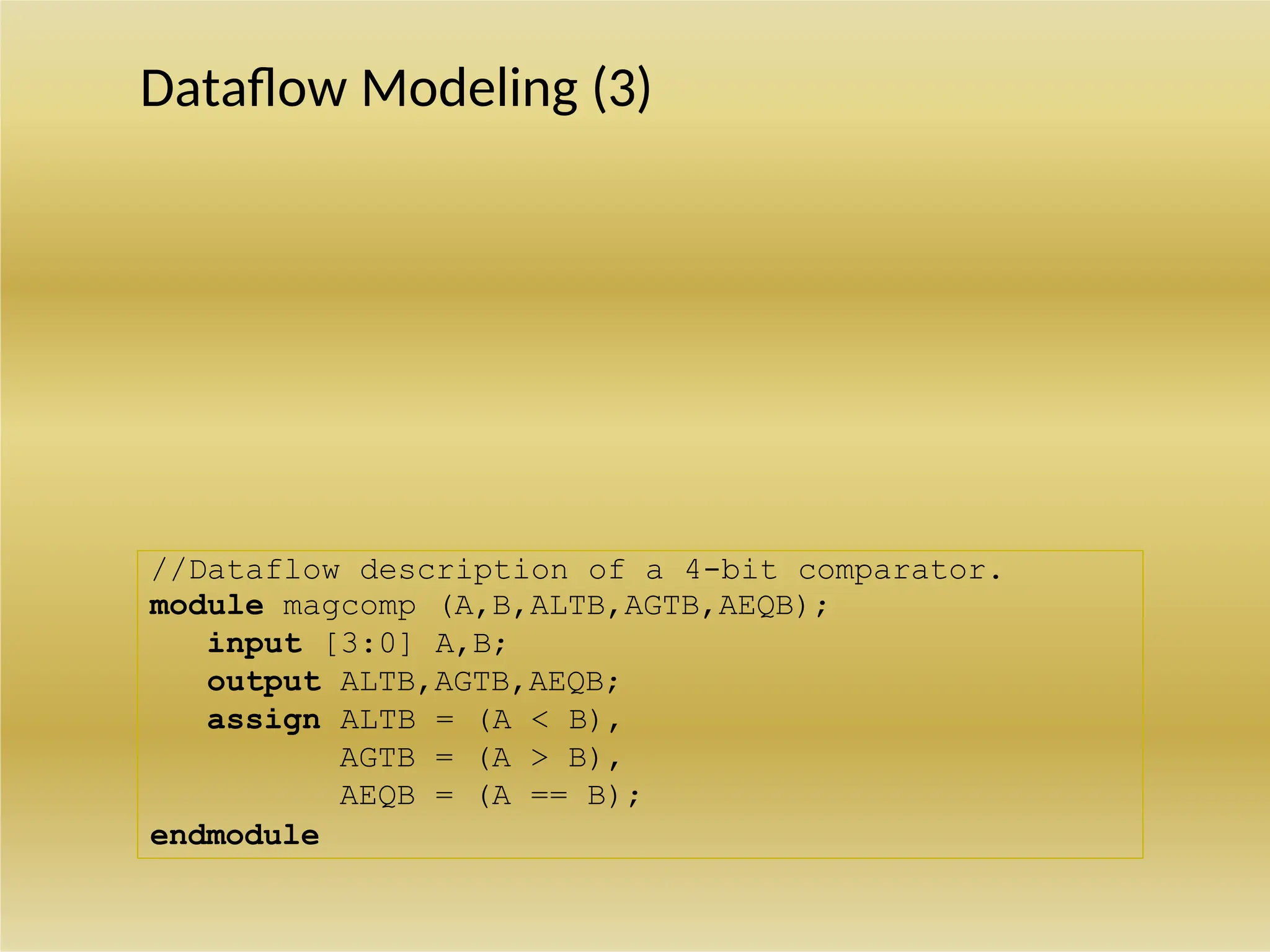 //Dataflow description of 4-bit adder
module binary_adder (A,B,Cin,SUM,Cout);
input [3:0] A,B;
input Cin;
output [3:0] SUM;
output Cout;
assign {Cout,SUM} = A + B + Cin;
endmodule
//Dataflow description of a 4-bit comparator.
module magcomp (A,B,ALTB,AGTB,AEQB);
input [3:0] A,B;
output ALTB,AGTB,AEQB;
assign ALTB = (A < B),
AGTB = (A > B),
AEQB = (A == B);
endmodule
Dataflow Modeling (3)
 
