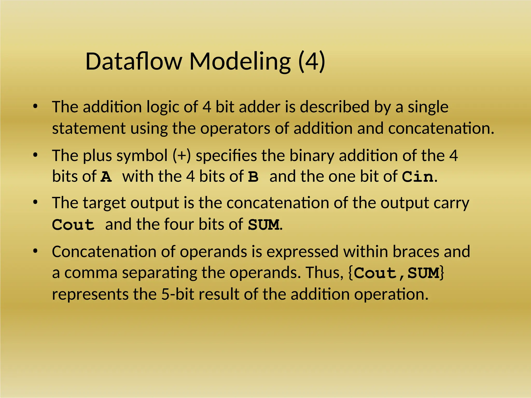 Dataflow Modeling (4)
• The addition logic of 4 bit adder is described by a single
statement using the operators of addition and concatenation.
• The plus symbol (+) specifies the binary addition of the 4
bits of A with the 4 bits of B and the one bit of Cin.
• The target output is the concatenation of the output carry
Cout and the four bits of SUM.
• Concatenation of operands is expressed within braces and
a comma separating the operands. Thus, {Cout,SUM}
represents the 5-bit result of the addition operation.
 