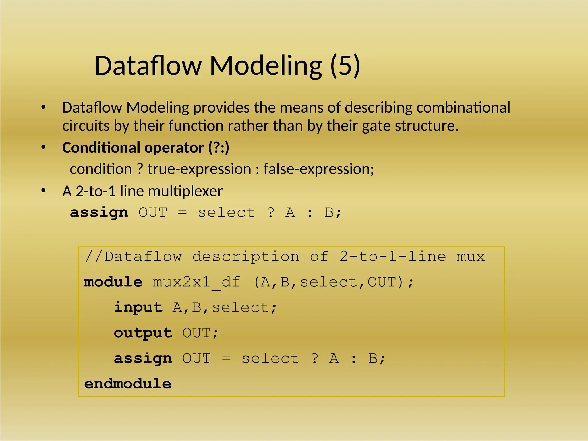 //Dataflow description of 2-to-1-line mux
module mux2x1_df (A,B,select,OUT);
input A,B,select;
output OUT;
assign OUT = select ? A : B;
endmodule
Dataflow Modeling (5)
• Dataflow Modeling provides the means of describing combinational
circuits by their function rather than by their gate structure.
• Conditional operator (?:)
condition ? true-expression : false-expression;
• A 2-to-1 line multiplexer
assign OUT = select ? A : B;
 