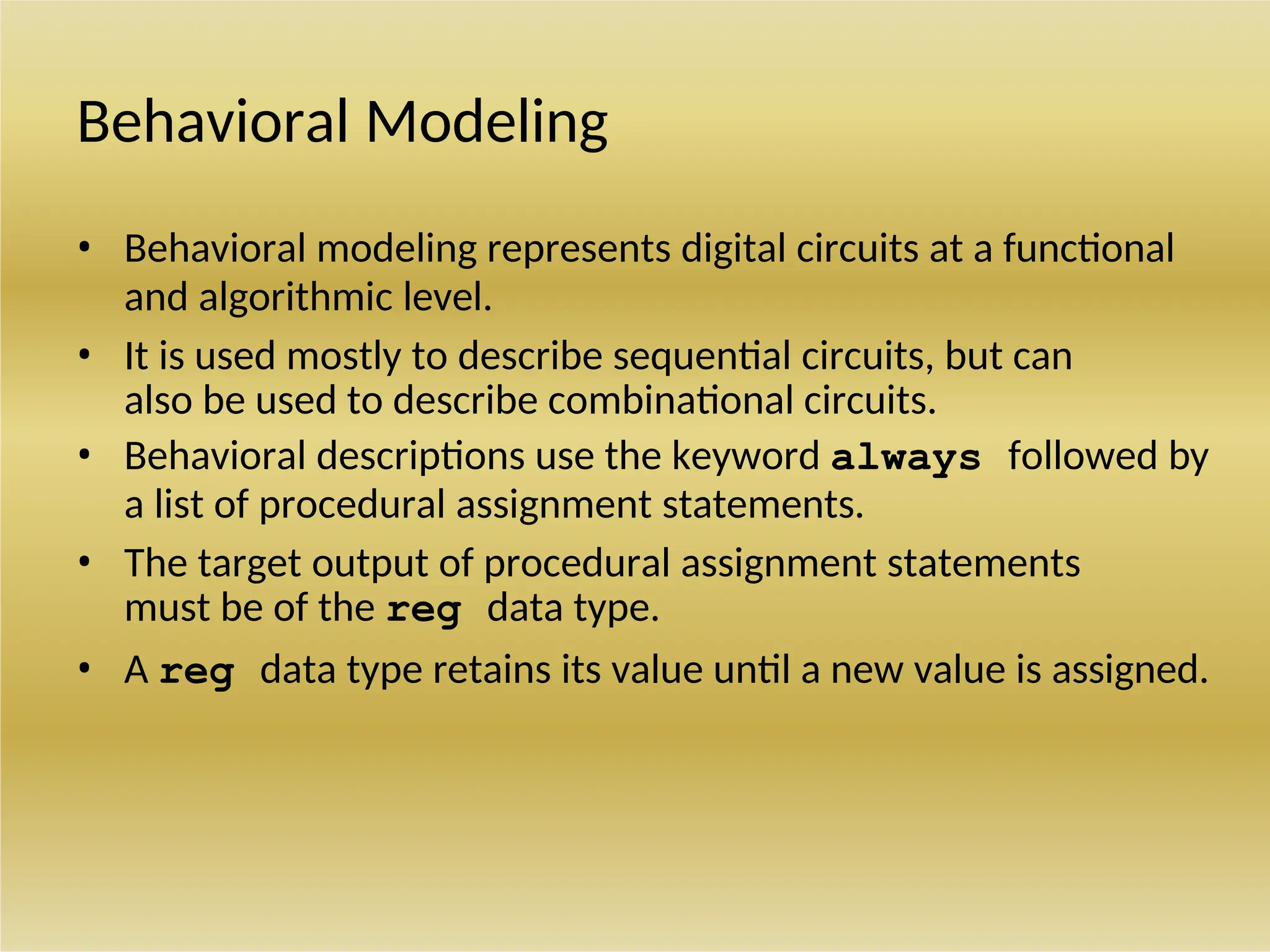 Behavioral Modeling
• Behavioral modeling represents digital circuits at a functional
and algorithmic level.
• It is used mostly to describe sequential circuits, but can
also be used to describe combinational circuits.
• Behavioral descriptions use the keyword always followed by
a list of procedural assignment statements.
• The target output of procedural assignment statements
must be of the reg data type.
• A reg data type retains its value until a new value is assigned.
 