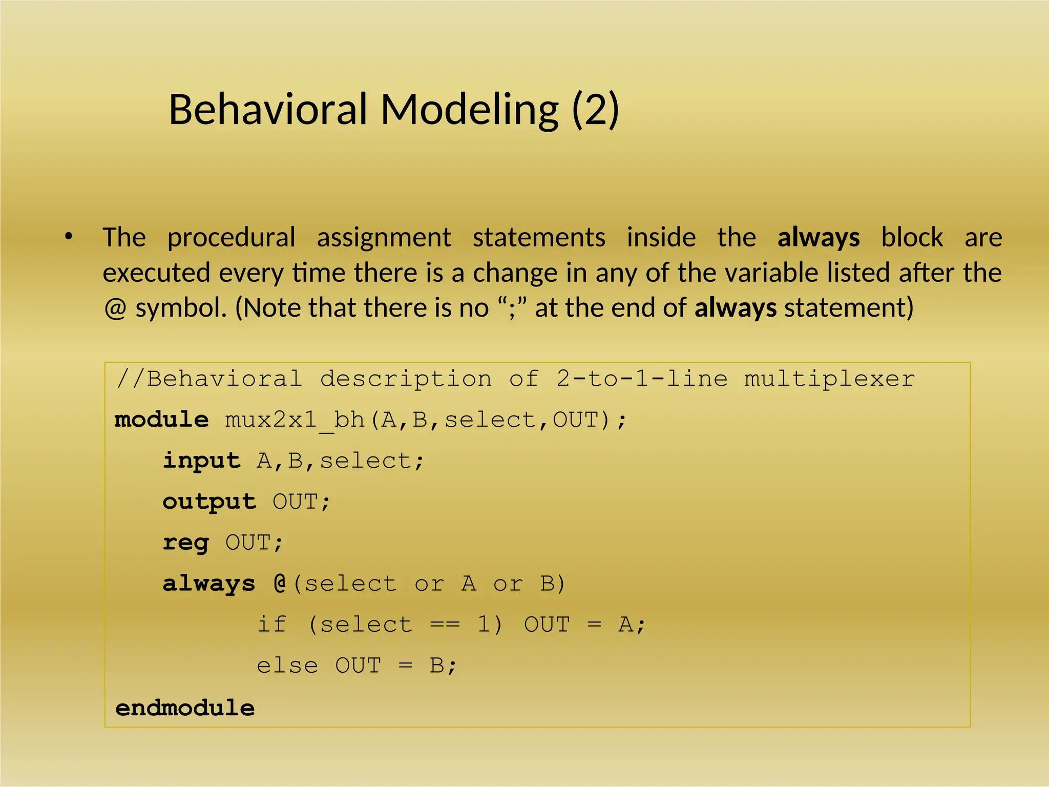 //Behavioral description of 2-to-1-line multiplexer
module mux2x1_bh(A,B,select,OUT);
input A,B,select;
output OUT;
reg OUT;
always @(select or A or B)
if (select == 1) OUT = A;
else OUT = B;
endmodule
Behavioral Modeling (2)
• The procedural assignment statements inside the always block are
executed every time there is a change in any of the variable listed after the
@ symbol. (Note that there is no “;” at the end of always statement)
 
