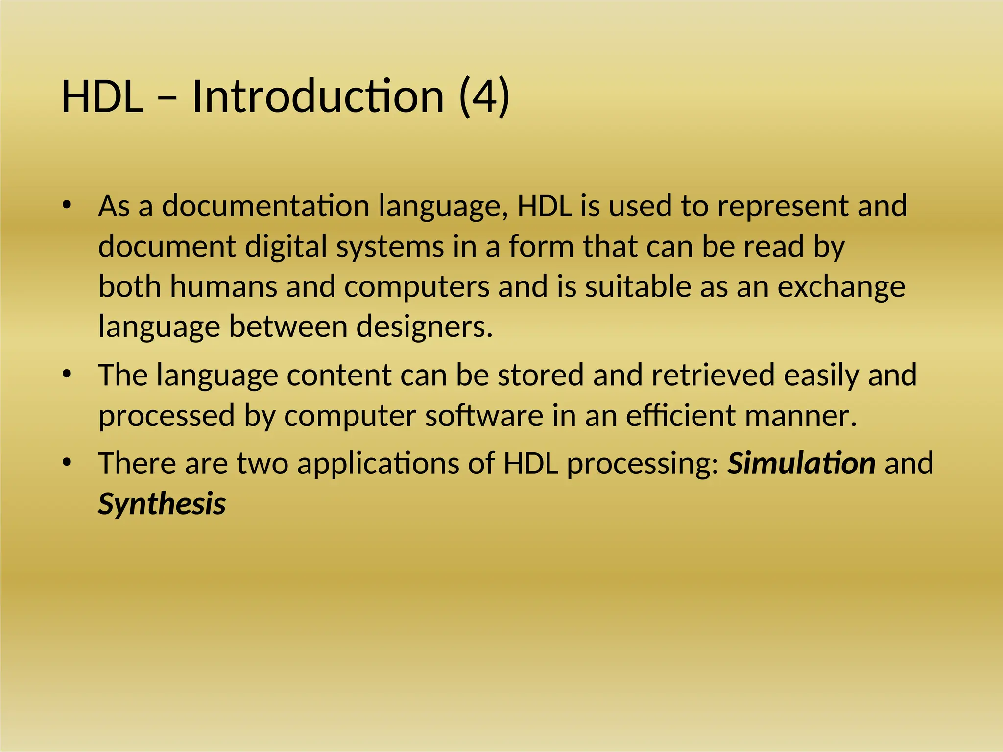 HDL – Introduction (4)
• As a documentation language, HDL is used to represent and
document digital systems in a form that can be read by
both humans and computers and is suitable as an exchange
language between designers.
• The language content can be stored and retrieved easily and
processed by computer software in an efficient manner.
• There are two applications of HDL processing: Simulation and
Synthesis
 