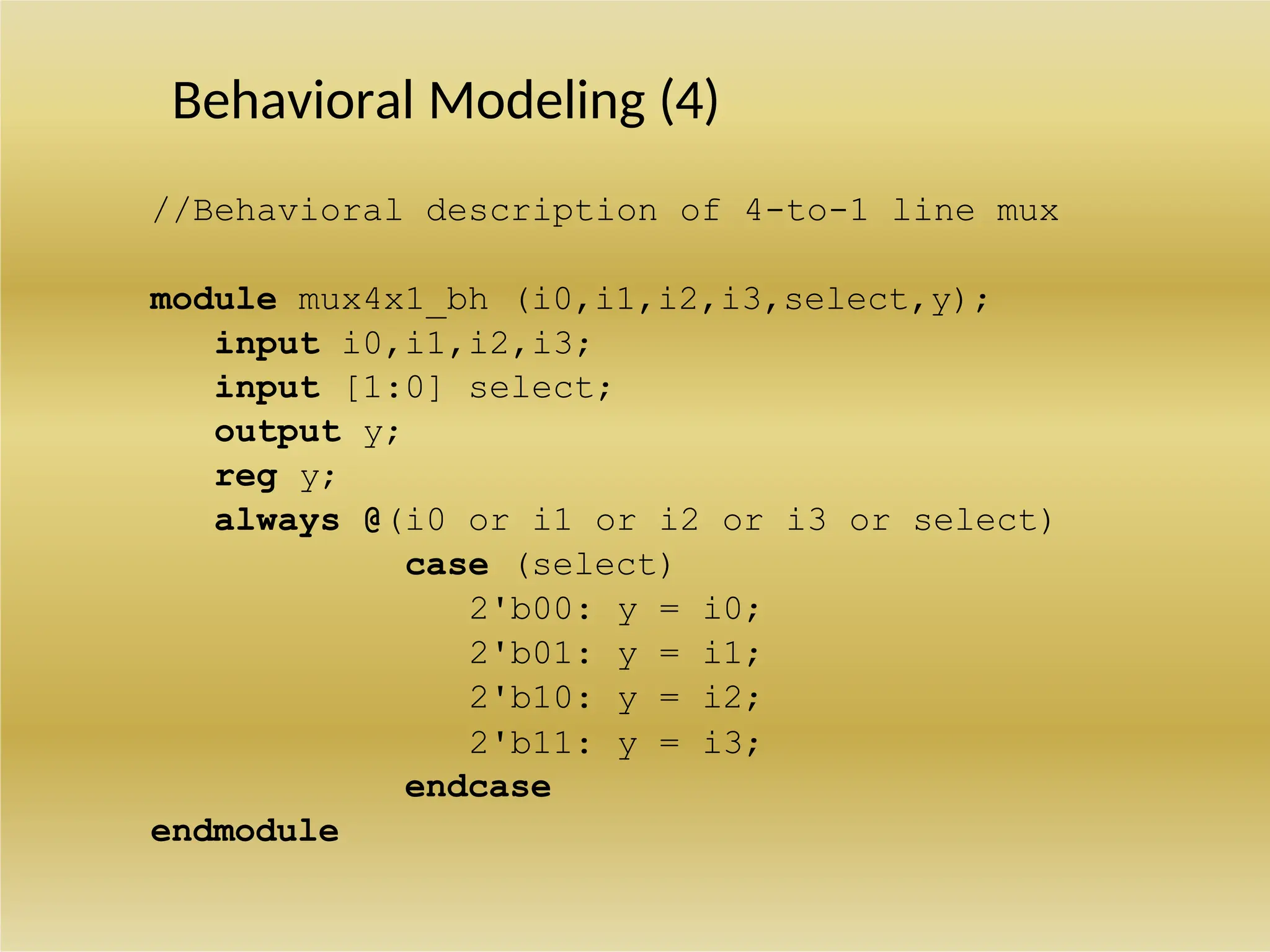 Behavioral Modeling (4)
//Behavioral description of 4-to-1 line mux
module mux4x1_bh (i0,i1,i2,i3,select,y);
input i0,i1,i2,i3;
input [1:0] select;
output y;
reg y;
always @(i0 or i1 or i2 or i3 or select)
case (select)
2'b00: y = i0;
2'b01: y = i1;
2'b10: y = i2;
2'b11: y = i3;
endcase
endmodule
 