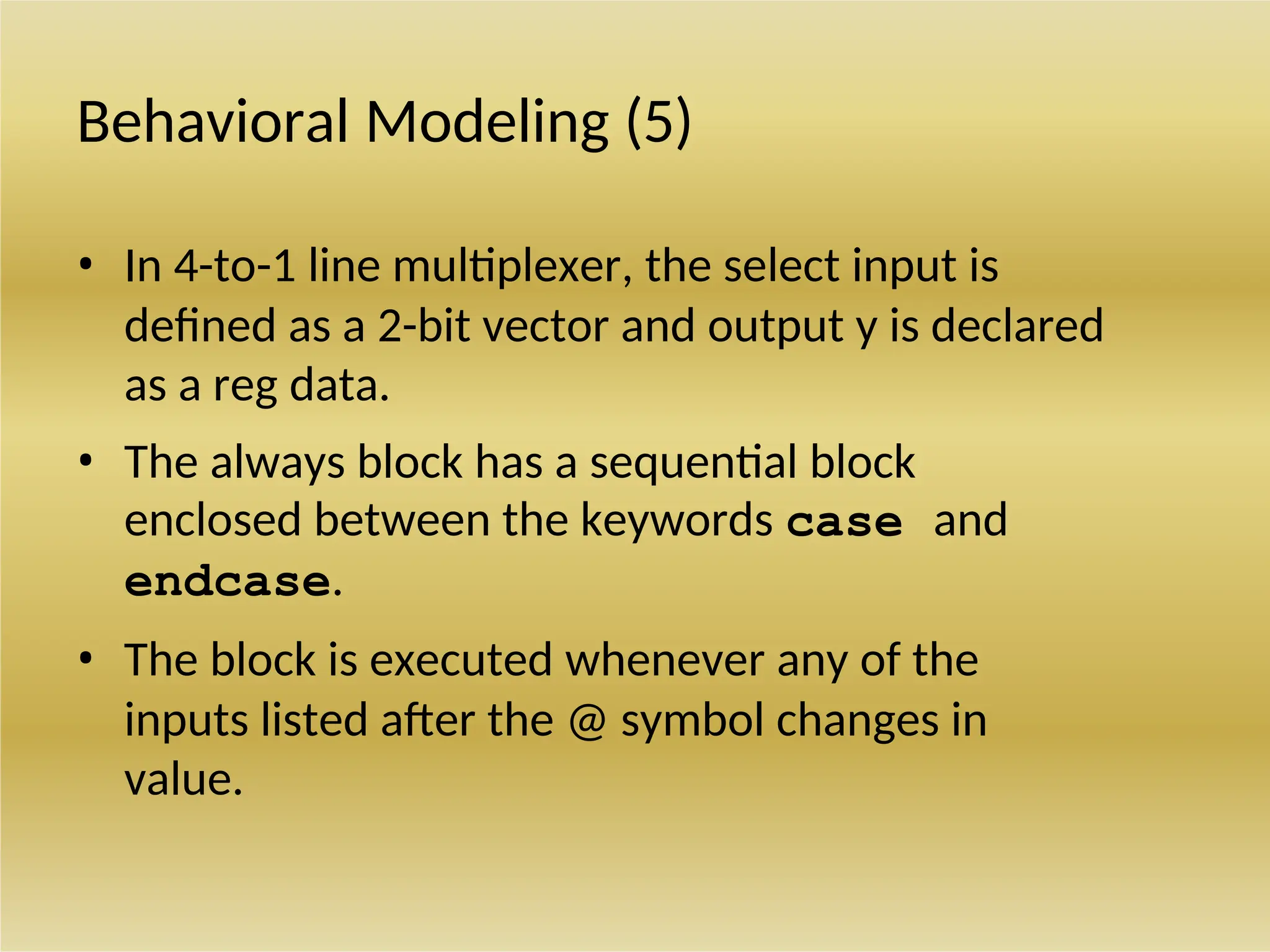 Behavioral Modeling (5)
• In 4-to-1 line multiplexer, the select input is
defined as a 2-bit vector and output y is declared
as a reg data.
• The always block has a sequential block
enclosed between the keywords case and
endcase.
• The block is executed whenever any of the
inputs listed after the @ symbol changes in
value.
 
