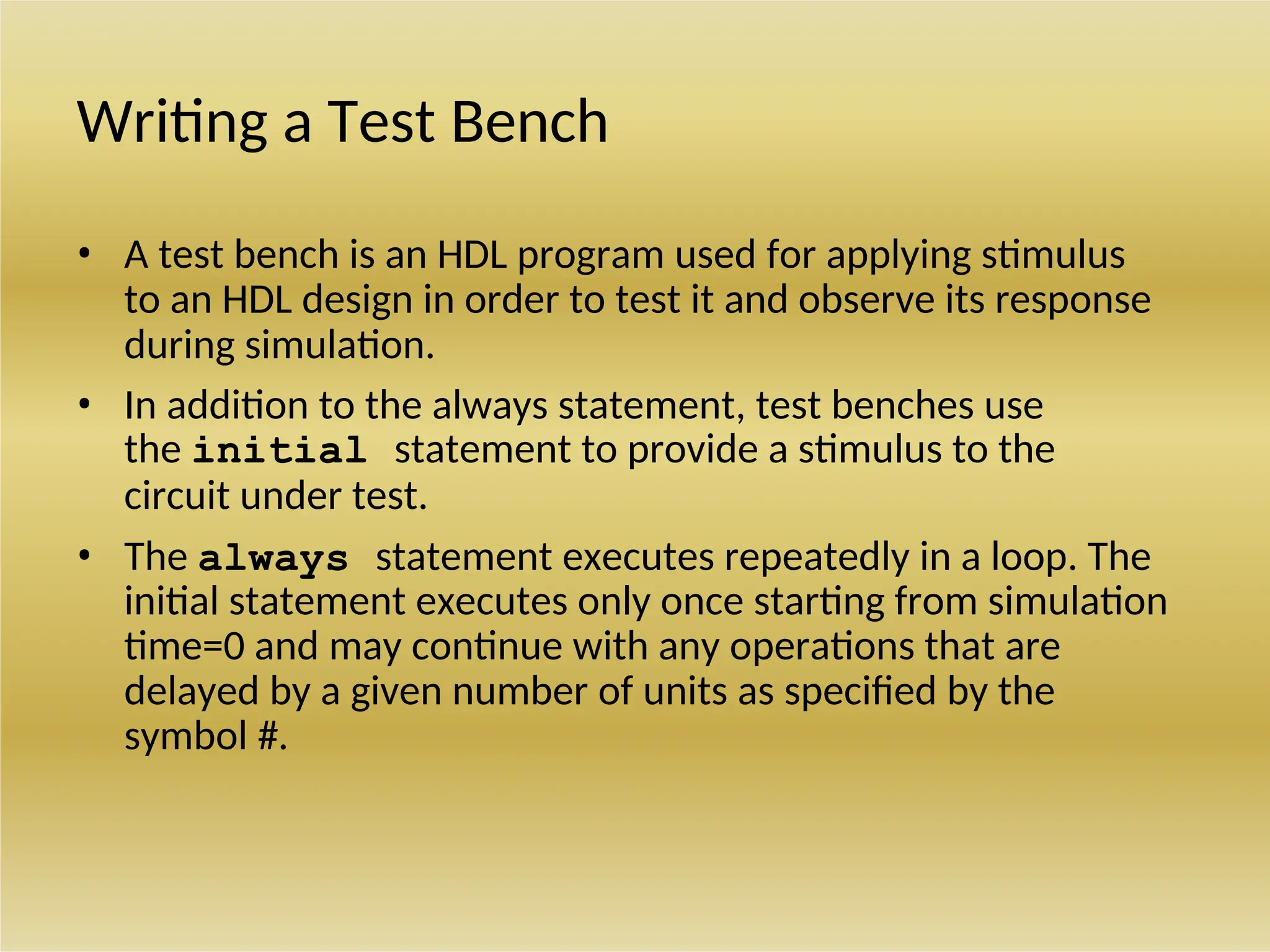 Writing a Test Bench
• A test bench is an HDL program used for applying stimulus
to an HDL design in order to test it and observe its response
during simulation.
• In addition to the always statement, test benches use
the initial statement to provide a stimulus to the
circuit under test.
• The always statement executes repeatedly in a loop. The
initial statement executes only once starting from simulation
time=0 and may continue with any operations that are
delayed by a given number of units as specified by the
symbol #.
 