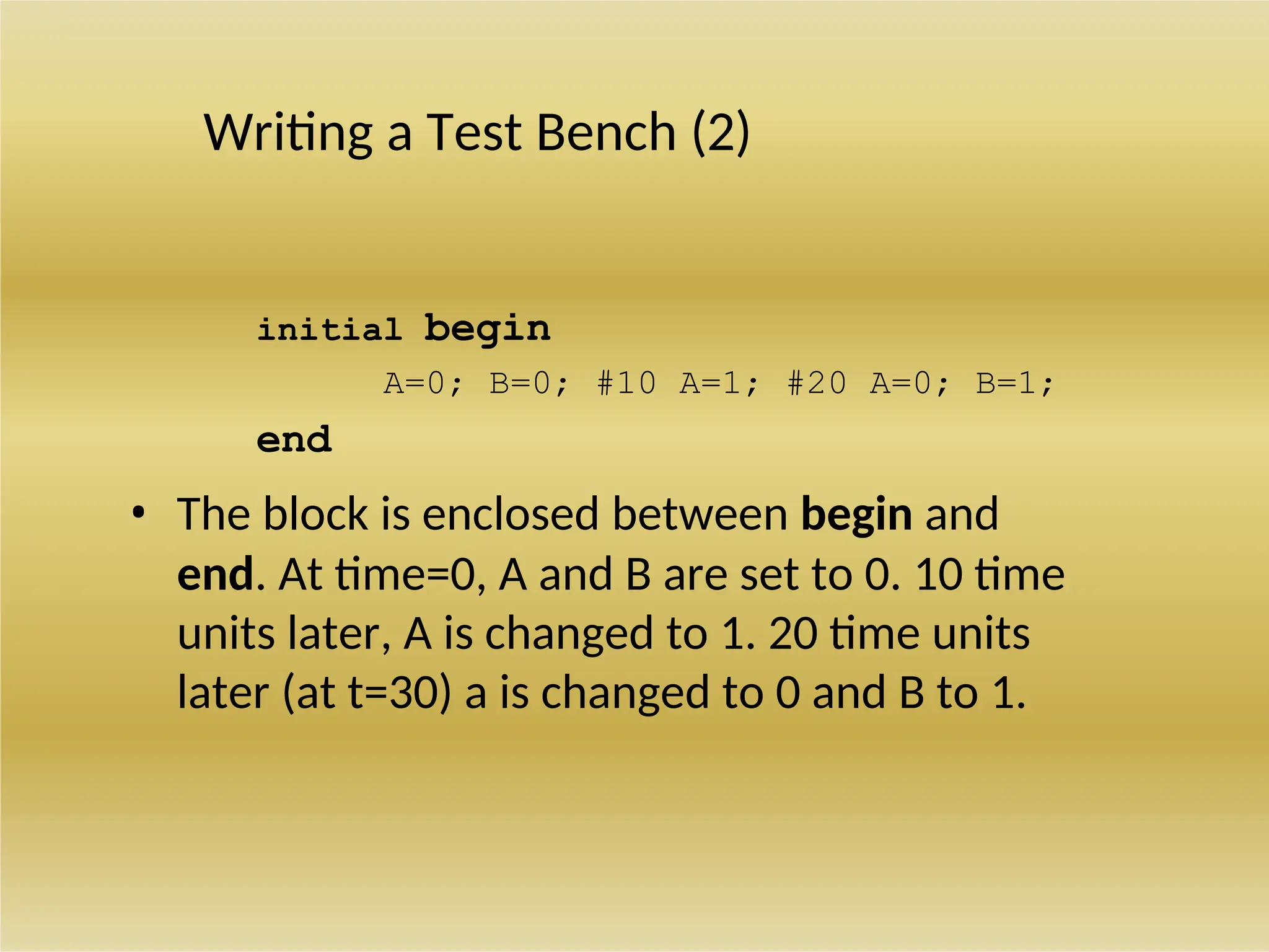 Writing a Test Bench (2)
initial begin
A=0; B=0; #10 A=1; #20 A=0; B=1;
end
• The block is enclosed between begin and
end. At time=0, A and B are set to 0. 10 time
units later, A is changed to 1. 20 time units
later (at t=30) a is changed to 0 and B to 1.
 